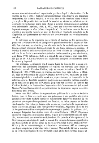 112

LA ERA DE LAS CATÁSTROFES

revolucionario internacional organizado, ya fuera legal o clandestino. En la
Europa de 1934, sólo el Partido Comunista francés tenía todavía una presencia
importante. En la Italia fascista, a los diez años de la «marcha sobre Roma»
y en plena Depresión internacional, Mussolini se sintió lo suficientemente
confiado en sus fuerzas como para liberar a algunos comunistas para celebrar
este aniversario (Spriano, 1969, p. 397). Pero esa situación cambiaría en el
lapso de unos pocos años (véase el capítulo V). De cualquier manera, la conclusión a que puede llegarse es que, en Europa, el resultado inmediato de la
Depresión fue justamente el contrario del que preveían los revolucionarios
sociales.
El retroceso de la izquierda no se limitó al declive de los comunistas,
pues con la victoria de Hitler desapareció prácticamente de la escena el Partido Socialdemócrata alemán y un año más tarde la socialdemocracia austríaca conoció el mismo destino después de una breve resistencia armada. El
Partido Laborista británico ya había sido en 1931 víctima de la Depresión, o
tal vez de su fe en la ortodoxia económica decimonónica, y sus sindicatos,
que desde 1920 habían perdido a la mitad de sus afiliados, eran más débiles que en 1913. La mayor parte del socialismo europeo se encontraba entre
la espada y la pared.
Sin embargo, la situación era diferente fuera de Europa. En la zona septentrional del continente americano se registró un marcado giro hacia la
izquierda, cuando Estados Unidos, bajo su nuevo presidente Franklin D.
Roosevelt (1933-1945), puso en práctica un New Deal más radical, y México, bajo la presidencia de Lázaro Cárdenas (1934-1940), revitalizó el dinamismo original de la revolución mexicana, especialmente en la cuestión de la
reforma agraria. También surgieron poderosos movimientos político-sociales
en la zona de las praderas de Canadá, golpeada por la crisis: el Partido del
Crédito Social y la Federación Cooperativa del Commonwealth (el actual
Nuevo Partido Democrático), organizaciones de izquierdas según los criterios de los años treinta.
No es tarea fácil calibrar las repercusiones políticas de la crisis en América
Latina, pues si bien es cierto que sus gobiernos o sus partidos dirigentes
cayeron como fruta madura cuando el hundimiento del precio mundial de los
productos que exportaban quebrantó sus finanzas, no todos cayeron en la misma dirección. Sin embargo, fueron más los que cayeron hacia la izquierda que
hacia la derecha, aunque sólo fuera por breve tiempo. Argentina inició la era
de los gobiernos militares después de un prolongado período de gobierno civil,
y aunque dirigentes fascistoides como el general Uriburu (1930-1932) pronto
quedaron relegados a un segundo plano, el país giró claramente hacia la derecha, aunque fuera una derecha tradicionalista. En cambio, Chile aprovechó la
Depresión para desalojar del poder a uno de los escasos dictadores-presidentes
que han existido en el país antes de la era de Pinochet, Carlos Ibáñez (19271931), y dio un tumultuoso giro a la izquierda. Incluso en 1932 se constituyó
una fugaz «república socialista» bajo el coronel Marmaduke Grove y más tarde se formó un poderoso Frente Popular según el modelo europeo (véase el

 