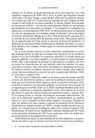 EL ABISMO ECONÓMICO

1 13

capítulo V). En Brasil, el desencadenamiento de la crisis puso fin a la «vieja
república» oligárquica de 1899-1930 y llevó al poder, que detentaría durante
veinte años, a Getulio Vargas, a quien podría calificarse de populista-nacionalista (véanse pp. 140-141). El giro hacia la izquierda fue más evidente en Perú,
aunque el más sólido de los nuevos partidos, la Alianza Popular Revolucionaria Americana (APRA) —uno de los escasos partidos obreros de tipo europeo
que triunfaron en el hemisferio occidental—,9 no consiguió ver cumplidas sus
ambiciones revolucionarias (1930-1932). El deslizamiento hacia la izquierda
fue aún más pronunciado en Colombia, donde los liberales, con su presidente
reformista fuertemente influido por el New Deal de Roosevelt, pusieron fin a
un período de casi treinta aflos de dominio conservador. Más patente incluso
fue la radicalización de Cuba, donde la elección de Roosevelt permitió a la
población de este protectorado estadounidense desalojar del poder a un presidente odiado y muy corrupto, incluso según los criterios prevalecientes entonces en Cuba.
En el vasto mundo colonial, la crisis intensificó notablemente la actividad antiimperialista, en parte por el hundimiento del precio de los productos
básicos en los que se basaban las economías coloniales (o cuando menos sus
finanzas públicas y sus clases medias), y en parte porque los países metropolitanos sólo se preocuparon de proteger su agricultura y su empleo, sin tener
en cuenta las consecuencias de esas políticas sobre las colonias. En suma,
unos países europeos cuyas decisiones económicas se adoptaban en función
de factores internos no podían conservar por mucho tiempo unos imperios
cuyos intereses productivos eran de tan gran complejidad (Holland, 1985,
p. 13) (véase el capítulo VII).
Por esa razón la Depresión señaló en la mayor parte del mundo colonial
el inicio del descontento político y social de la población autóctona, descontento que necesariamente debía dirigirse contra el gobierno (colonial), incluso donde no surgieron movimientos políticos nacionalistas hasta después de
la segunda guerra mundial. Tanto en el África occidental británica como en el
Caribe comenzaron a producirse disturbios civiles, fruto directo de la crisis
que afectó al sector de cultivos locales de exportación (cacao y azúcar). Pero
en los países donde ya existían movimientos nacionales anticoloniales, los
años de la Depresión agudizaron el conflicto, particularmente en aquellos
lugares en que la agitación política había llegado a las masas. Después de
todo, fue durante esos años cuando se registró la expansión de los Hermanos
Musulmanes en Egipto (creados en 1928) y cuando Gandhi movilizó por segunda vez a la gran masa de la población india (1931) (véase el capítulo VII).
Posiblemente, el triunfo de los republicanos radicales dirigidos por De Valera
en las elecciones irlandesas de 1932 ha de explicarse como una tardía reacción anticolonial al derrumbamiento económico.
Nada demuestra mejor la universalidad de la Gran Depresión y la gravedad de sus efectos que el carácter universal de las insurrecciones políticas
9. Los otros fueron los partidos comunistas chileno y cubano.

 