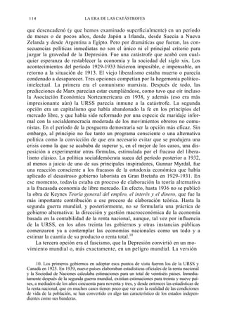 114

LA ERA DE LAS CATÁSTROFES

que desencadenó (y que hemos examinado superficialmente) en un período
de meses o de pocos años, desde Japón a Irlanda, desde Suecia a Nueva
Zelanda y desde Argentina a Egipto. Pero por dramáticas que fueran, las consecuencias políticas inmediatas no son el único ni el principal criterio para
juzgar la gravedad de la Depresión. Fue una catástrofe que acabó con cualquier esperanza de restablecer la economía y la sociedad del siglo xix. Los
acontecimientos del período 1929-1933 hicieron imposible, e impensable, un
retorno a la situación de 1913. El viejo liberalismo estaba muerto o parecía
condenado a desaparecer. Tres opciones competían por la hegemonía políticointelectual. La primera era el comunismo marxista. Después de todo, las
predicciones de Marx parecían estar cumpliéndose, como tuvo que oír incluso
la Asociación Económica Norteamericana en 1938, y además (eso era más
impresionante aún) la URSS parecía inmune a la catástrofe. La segunda
opción era un capitalismo que había abandonado la fe en los principios del
mercado libre, y que había sido reformado por una especie de maridaje informal con la socialdemocracia moderada de los movimientos obreros no comunistas. En el período de la posguerra demostraría ser la opción más eficaz. Sin
embargo, al principio no fue tanto un programa consciente o una alternativa
política como la convicción de que era necesario evitar que se produjera una
crisis como la que se acababa de superar y, en el mejor de los casos, una disposición a experimentar otras fórmulas, estimulada por el fracaso del liberalismo clásico. La política socialdemócrata sueca del período posterior a 1932,
al menos a juicio de uno de sus principales inspiradores, Gunnar Myrdal, fue
una reacción consciente a los fracasos de la ortodoxia económica que había
aplicado el desastroso gobierno laborista en Gran Bretaña en 1929-1931. En
ese momento, todavía estaba en proceso de elaboración la teoría alternativa
a la fracasada economía de libre mercado. En efecto, hasta 1936 no se publicó
la obra de Keynes Teoría general del empleo, el interés y el dinero, que fue la
más importante contribución a ese proceso de elaboración teórica. Hasta la
segunda guerra mundial, y posteriormente, no se formularía una práctica de
gobierno alternativa: la dirección y gestión macroeconómica de la economía
basada en la contabilidad de la renta nacional, aunque, tal vez por influencia
de la URSS, en los años treinta los gobiernos y otras instancias públicas
comenzaron ya a contemplar las economías nacionales como un todo y a
estimar la cuantía de su producto o renta total.10
La tercera opción era el fascismo, que la Depresión convirtió en un movimiento mundial o, más exactamente, en un peligro mundial. La versión
10. Los primeros gobiernos en adoptar esos puntos de vista fueron los de la URSS y
Canadá en 1925. En 1939, nueve países elaboraban estadísticas oficiales de la renta nacional
y la Sociedad de Naciones calculaba estimaciones para un total de veintiséis países. Inmediatamente después de la segunda guerra mundial, existían estimaciones para treinta y nueve países, a mediados de los años cincuenta para noventa y tres, y desde entonces las estadísticas de
la renta nacional, que en muchos casos tienen poco que ver con la realidad de las condiciones
de vida de la población, se han convertido en algo tan característico de los estados independientes como sus banderas.

 