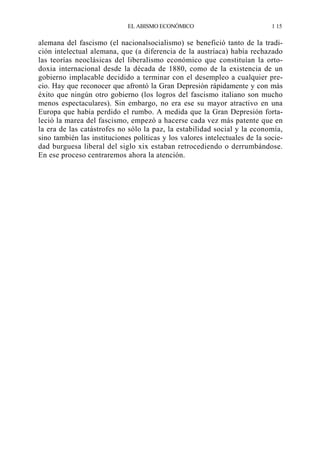 EL ABISMO ECONÓMICO

1 15

alemana del fascismo (el nacionalsocialismo) se benefició tanto de la tradición intelectual alemana, que (a diferencia de la austríaca) había rechazado
las teorías neoclásicas del liberalismo económico que constituían la ortodoxia internacional desde la década de 1880, como de la existencia de un
gobierno implacable decidido a terminar con el desempleo a cualquier precio. Hay que reconocer que afrontó la Gran Depresión rápidamente y con más
éxito que ningún otro gobierno (los logros del fascismo italiano son mucho
menos espectaculares). Sin embargo, no era ese su mayor atractivo en una
Europa que había perdido el rumbo. A medida que la Gran Depresión fortaleció la marea del fascismo, empezó a hacerse cada vez más patente que en
la era de las catástrofes no sólo la paz, la estabilidad social y la economía,
sino también las instituciones políticas y los valores intelectuales de la sociedad burguesa liberal del siglo xix estaban retrocediendo o derrumbándose.
En ese proceso centraremos ahora la atención.

 