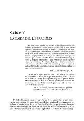 Capítulo IV
LA CAÍDA DEL LIBERALISMO
Es muy difícil realizar un análisis racional del fenómeno del
nazismo. Bajo la dirección de un líder que hablaba en tono apocalíptico de conceptos tales como el poder o la destrucción del mundo, y de un régimen sustentado en la repulsiva ideología del odio
racial, uno de los países cultural y económicamente más avanzados de Europa planificó la guerra, desencadenó una conflagración
mundial que se cobró las vidas de casi cincuenta millones de personas y perpetró atrocidades —que culminaron en el asesinato
masivo y mecanizado de millones de judíos— de una naturaleza y
una escala que desafían los límites de la imaginación. La capacidad del historiador resulta insuficiente cuando trata de explicar lo
ocurrido en Auschwitz.
IAN KERSHAW (1993, pp. 3-4)
¡Morir por la patria, por una idea! ... No, eso es una simpleza. Incluso en el frente, de lo que se trata es de matar ... Morir
no es nada, no existe. Nadie puede imaginar su propia muerte.
Matar es la cuestión. Esa es la frontera que hay que atravesar. Sí,
es un acto concreto de tu voluntad, porque con él das vida a tu
voluntad en otro hombre.
De la carta de un joven voluntario de la República
social fascista de 1943-1945 (Pavone, 1991, p. 431)

I
De todos los acontecimientos de esta era de las catástrofes, el que mayormente impresionó a los supervivientes del siglo xix fue el hundimiento de los
valores e instituciones de la civilización liberal cuyo progreso se daba por
sentado en aquel siglo, al menos en las zonas del mundo «avanzadas» y en las
que estaban avanzando. Esos valores implicaban el rechazo de la dictadura y

 