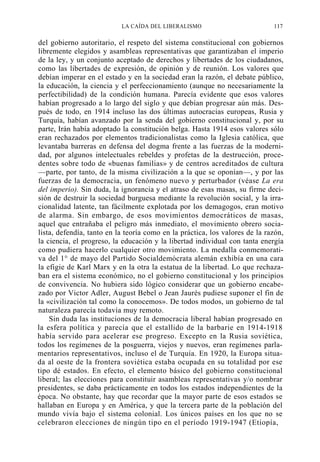 LA CAÍDA DEL LIBERALISMO

117

del gobierno autoritario, el respeto del sistema constitucional con gobiernos
libremente elegidos y asambleas representativas que garantizaban el imperio
de la ley, y un conjunto aceptado de derechos y libertades de los ciudadanos,
como las libertades de expresión, de opinión y de reunión. Los valores que
debían imperar en el estado y en la sociedad eran la razón, el debate público,
la educación, la ciencia y el perfeccionamiento (aunque no necesariamente la
perfectibilidad) de la condición humana. Parecía evidente que esos valores
habían progresado a lo largo del siglo y que debían progresar aún más. Después de todo, en 1914 incluso las dos últimas autocracias europeas, Rusia y
Turquía, habían avanzado por la senda del gobierno constitucional y, por su
parte, Irán había adoptado la constitución belga. Hasta 1914 esos valores sólo
eran rechazados por elementos tradicionalistas como la Iglesia católica, que
levantaba barreras en defensa del dogma frente a las fuerzas de la modernidad, por algunos intelectuales rebeldes y profetas de la destrucción, procedentes sobre todo de «buenas familias» y de centros acreditados de cultura
—parte, por tanto, de la misma civilización a la que se oponían—, y por las
fuerzas de la democracia, un fenómeno nuevo y perturbador (véase La era
del imperio). Sin duda, la ignorancia y el atraso de esas masas, su firme decisión de destruir la sociedad burguesa mediante la revolución social, y la irracionalidad latente, tan fácilmente explotada por los demagogos, eran motivo
de alarma. Sin embargo, de esos movimientos democráticos de masas,
aquel que entrañaba el peligro más inmediato, el movimiento obrero socialista, defendía, tanto en la teoría como en la práctica, los valores de la razón,
la ciencia, el progreso, la educación y la libertad individual con tanta energía
como pudiera hacerlo cualquier otro movimiento. La medalla conmemorativa del 1° de mayo del Partido Socialdemócrata alemán exhibía en una cara
la efigie de Karl Marx y en la otra la estatua de la libertad. Lo que rechazaban era el sistema económico, no el gobierno constitucional y los principios
de convivencia. No hubiera sido lógico considerar que un gobierno encabezado por Victor Adler, August Bebel o Jean Jaurés pudiese suponer el fin de
la «civilización tal como la conocemos». De todos modos, un gobierno de tal
naturaleza parecía todavía muy remoto.
Sin duda las instituciones de la democracia liberal habían progresado en
la esfera política y parecía que el estallido de la barbarie en 1914-1918
había servido para acelerar ese progreso. Excepto en la Rusia soviética,
todos los regímenes de la posguerra, viejos y nuevos, eran regímenes parlamentarios representativos, incluso el de Turquía. En 1920, la Europa situada al oeste de la frontera soviética estaba ocupada en su totalidad por ese
tipo dé estados. En efecto, el elemento básico del gobierno constitucional
liberal; las elecciones para constituir asambleas representativas y/o nombrar
presidentes, se daba prácticamente en todos los estados independientes de la
época. No obstante, hay que recordar que la mayor parte de esos estados se
hallaban en Europa y en América, y que la tercera parte de la población del
mundo vivía bajo el sistema colonial. Los únicos países en los que no se
celebraron elecciones de ningún tipo en el período 1919-1947 (Etiopía,

 