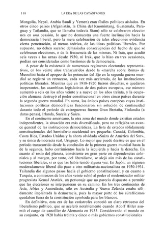 118

LA ERA DE LAS CATÁSTROFES

Mongolia, Nepal, Arabia Saudí y Yemen) eran fósiles políticos aislados. En
otros cinco países (Afganistán, la China del Kuomintang, Guatemala, Paraguay y Tailandia, que se llamaba todavía Siam) sólo se celebraron elecciones en una ocasión, lo que no demuestra una fuerte inclinación hacia la
democracia liberal, pero la mera celebración de tales elecciones evidencia
cierta penetración, al menos teórica, de las ideas políticas liberales. Por
supuesto, no deben sacarse demasiadas consecuencias del hecho de que se
celebraran elecciones, o de la frecuencia de las mismas. Ni Irán, que acudió
seis veces a las urnas desde 1930, ni Irak, que lo hizo en tres ocasiones,
podían ser consideradas como bastiones de la democracia.
A pesar de la existencia de numerosos regímenes electorales representativos, en los veinte años transcurridos desde la «marcha sobre Roma» de
Mussolini hasta el apogeo de las potencias del Eje en la segunda guerra mundial se registró un retroceso, cada vez más acelerado, de las instituciones
políticas liberales. Mientras que en 1918-1920 fueron disueltas, o quedaron
inoperantes, las asambleas legislativas de dos países europeos, ese número
aumentó a seis en los años veinte y a nueve en los años treinta, y la ocupación alemana destruyó el poder constitucional en otros cinco países durante
la segunda guerra mundial. En suma, los únicos países europeos cuyas instituciones políticas democráticas funcionaron sin solución de continuidad
durante todo el período de entreguerras fueron Gran Bretaña, Finlandia (a
duras penas), Irlanda, Suecia y Suiza.
En el continente americano, la otra zona del mundo donde existían estados
independientes, la situación era más diversificada, pero no reflejaba un avance general de las instituciones democráticas. La lista de estados sólidamente
constitucionales del hemisferio occidental era pequeña: Canadá, Colombia,
Costa Rica, Estados Unidos y la ahora olvidada «Suiza de América del Sur»,
y su única democracia real, Uruguay. Lo mejor que puede decirse es que en el
período transcurrido desde la conclusión de la primera guerra mundial hasta la
de la segunda, hubo corrimientos hacia la izquierda y hacia la derecha. En
cuanto al resto del planeta, consistente en gran parte en dependencias coloniales y al margen, por tanto, del liberalismo, se alejó aún más de las constituciones liberales, si es que las había tenido alguna vez. En Japón, un régimen
moderadamente liberal dio paso a otro militarista-nacionalista en 1930-1931.
Tailandia dio algunos pasos hacia el gobierno constitucional, y en cuanto a
Turquía, a comienzos de los años veinte subió al poder el modernizador militar
progresista Kemal Atatürk, un personaje que no parecía dispuesto a permitir
que las elecciones se interpusieran en su camino. En los tres continentes de
Asia, África y Australasia, sólo en Australia y Nueva Zelanda estaba sólidamente implantada la democracia, pues la mayor parte de los surafricanos
quedaban fuera de la constitución aprobada para los blancos.
En definitiva, esta era de las catástrofes conoció un claro retroceso del
liberalismo político, que se aceleró notablemente cuando Adolf Hitler asumió el cargo de canciller de Alemania en 1933. Considerando el mundo en
su conjunto, en 1920 había treinta y cinco o más gobiernos constitucionales

 