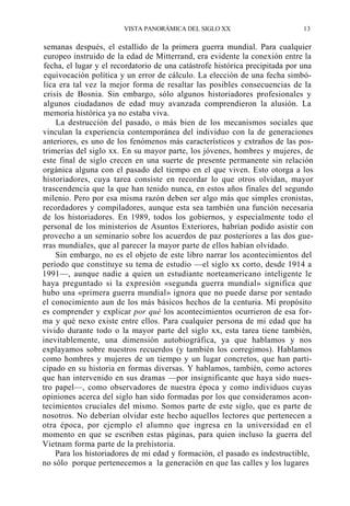 VISTA PANORÁMICA DEL SIGLO XX

13

semanas después, el estallido de la primera guerra mundial. Para cualquier
europeo instruido de la edad de Mitterrand, era evidente la conexión entre la
fecha, el lugar y el recordatorio de una catástrofe histórica precipitada por una
equivocación política y un error de cálculo. La elección de una fecha simbólica era tal vez la mejor forma de resaltar las posibles consecuencias de la
crisis de Bosnia. Sin embargo, sólo algunos historiadores profesionales y
algunos ciudadanos de edad muy avanzada comprendieron la alusión. La
memoria histórica ya no estaba viva.
La destrucción del pasado, o más bien de los mecanismos sociales que
vinculan la experiencia contemporánea del individuo con la de generaciones
anteriores, es uno de los fenómenos más característicos y extraños de las postrimerías del siglo xx. En su mayor parte, los jóvenes, hombres y mujeres, de
este final de siglo crecen en una suerte de presente permanente sin relación
orgánica alguna con el pasado del tiempo en el que viven. Esto otorga a los
historiadores, cuya tarea consiste en recordar lo que otros olvidan, mayor
trascendencia que la que han tenido nunca, en estos años finales del segundo
milenio. Pero por esa misma razón deben ser algo más que simples cronistas,
recordadores y compiladores, aunque esta sea también una función necesaria
de los historiadores. En 1989, todos los gobiernos, y especialmente todo el
personal de los ministerios de Asuntos Exteriores, habrían podido asistir con
provecho a un seminario sobre los acuerdos de paz posteriores a las dos guerras mundiales, que al parecer la mayor parte de ellos habían olvidado.
Sin embargo, no es el objeto de este libro narrar los acontecimientos del
período que constituye su tema de estudio —el siglo xx corto, desde 1914 a
1991—, aunque nadie a quien un estudiante norteamericano inteligente le
haya preguntado si la expresión «segunda guerra mundial» significa que
hubo una «primera guerra mundial» ignora que no puede darse por sentado
el conocimiento aun de los más básicos hechos de la centuria. Mi propósito
es comprender y explicar por qué los acontecimientos ocurrieron de esa forma y qué nexo existe entre ellos. Para cualquier persona de mi edad que ha
vivido durante todo o la mayor parte del siglo xx, esta tarea tiene también,
inevitablemente, una dimensión autobiográfica, ya que hablamos y nos
explayamos sobre nuestros recuerdos (y también los corregimos). Hablamos
como hombres y mujeres de un tiempo y un lugar concretos, que han participado en su historia en formas diversas. Y hablamos, también, como actores
que han intervenido en sus dramas —por insignificante que haya sido nuestro papel—, como observadores de nuestra época y como individuos cuyas
opiniones acerca del siglo han sido formadas por los que consideramos acontecimientos cruciales del mismo. Somos parte de este siglo, que es parte de
nosotros. No deberían olvidar este hecho aquellos lectores que pertenecen a
otra época, por ejemplo el alumno que ingresa en la universidad en el
momento en que se escriben estas páginas, para quien incluso la guerra del
Vietnam forma parte de la prehistoria.
Para los historiadores de mi edad y formación, el pasado es indestructible,
no sólo porque pertenecemos a la generación en que las calles y los lugares

 