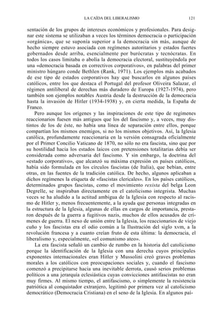 LA CAÍDA DEL LIBERALISMO

121

sentación de los grupos de intereses económicos y profesionales. Para designar este sistema se utilizaban a veces los términos democracia o participación
«orgánica», que se suponía superior a la democracia sin más, aunque de
hecho siempre estuvo asociada con regímenes autoritarios y estados fuertes
gobernados desde arriba, esencialmente por burócratas y tecnócratas. En
todos los casos limitaba o abolía la democracia electoral, sustituyéndola por
una «democracia basada en correctivos corporativos», en palabras del primer
ministro húngaro conde Bethlen (Rank, 1971). Los ejemplos más acabados
de ese tipo de estados corporativos hay que buscarlos en algunos países
católicos, entre los que destaca el Portugal del profesor Oliveira Salazar, el
régimen antiliberal de derechas más duradero de Europa (1927-1974), pero
también son ejemplos notables Austria desde la destrucción de la democracia
hasta la invasión de Hitler (1934-1938) y, en cierta medida, la España de
Franco.
Pero aunque los orígenes y las inspiraciones de este tipo de regímenes
reaccionarios fuesen más antiguos que los del fascismo y, a veces, muy distintos de los de éste, no había una línea de separación entre ellos, porque
compartían los mismos enemigos, si no los mismos objetivos. Así, la Iglesia
católica, profundamente reaccionaria en la versión consagrada oficialmente
por el Primer Concilio Vaticano de 1870, no sólo no era fascista, sino que por
su hostilidad hacia los estados laicos con pretensiones totalitarias debía ser
considerada como adversaria del fascismo. Y sin embargo, la doctrina del
«estado corporativo», que alcanzó su máxima expresión en países católicos,
había sido formulada en los círculos fascistas (de Italia), que bebían, entre
otras, en las fuentes de la tradición católica. De hecho, algunos aplicaban a
dichos regímenes la etiqueta de «fascistas clericales». En los países católicos,
determinados grupos fascistas, como el movimiento rexista del belga Leon
Degrelle, se inspiraban directamente en el catolicismo integrista. Muchas
veces se ha aludido a la actitud ambigua de la Iglesia con respecto al racismo de Hitler y, menos frecuentemente, a la ayuda que personas integradas en
la estructura de la Iglesia, algunas de ellas en cargos de importancia, prestaron después de la guerra a fugitivos nazis, muchos de ellos acusados de crímenes de guerra. El nexo de unión entre la Iglesia, los reaccionarios de viejo
cuño y los fascistas era el odio común a la Ilustración del siglo xvm, a la
revolución francesa y a cuanto creían fruto de esta última: la democracia, el
liberalismo y, especialmente, «el comunismo ateo».
La era fascista señaló un cambio de rumbo en la historia del catolicismo
porque la identificación de la Iglesia con una derecha cuyos principales
exponentes internacionales eran Hitler y Mussolini creó graves problemas
morales a los católicos con preocupaciones sociales y, cuando el fascismo
comenzó a precipitarse hacia una inevitable derrota, causó serios problemas
políticos a una jerarquía eclesiástica cuyas convicciones antifascistas no eran
muy firmes. Al mismo tiempo, el antifascismo, o simplemente la resistencia
patriótica al conquistador extranjero, legitimó por primera vez al catolicismo
democrático (Democracia Cristiana) en el seno de la Iglesia. En algunos paí-

 