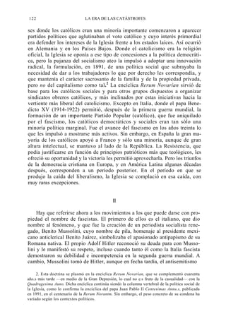 122

LA ERA DE LAS CATÁSTROFES

ses donde los católicos eran una minoría importante comenzaron a aparecer
partidos políticos que aglutinaban el voto católico y cuyo interés primordial
era defender los intereses de la Iglesia frente a los estados laicos. Así ocurrió
en Alemania y en los Países Bajos. Donde el catolicismo era la religión
oficial, la Iglesia se oponía a ese tipo de concesiones a la política democrática, pero la pujanza del socialismo ateo la impulsó a adoptar una innovación
radical, la formulación, en 1891, de una política social que subrayaba la
necesidad de dar a los trabajadores lo que por derecho les correspondía, y
que mantenía el carácter sacrosanto de la familia y de la propiedad privada,
pero no del capitalismo como tal. 2 La encíclica Rerum Novarían sirvió de
base para los católicos sociales y para otros grupos dispuestos a organizar
sindicatos obreros católicos, y más inclinados por estas iniciativas hacia la
vertiente más liberal del catolicismo. Excepto en Italia, donde el papa Benedicto XV (1914-1922) permitió, después de la primera guerra mundial, la
formación de un importante Partido Popular (católico), que fue aniquilado
por el fascismo, los católicos democráticos y sociales eran tan sólo una
minoría política marginal. Fue el avance del fascismo en los años treinta lo
que les impulsó a mostrarse más activos. Sin embargo, en España la gran mayoría de los católicos apoyó a Franco y sólo una minoría, aunque de gran
altura intelectual, se mantuvo al lado de la República. La Resistencia, que
podía justificarse en función de principios patrióticos más que teológicos, les
ofreció su oportunidad y la victoria les permitió aprovecharla. Pero los triunfos
de la democracia cristiana en Europa, y en América Latina algunas décadas
después, corresponden a un período posterior. En el período en que se
produjo la caída del liberalismo, la Iglesia se complació en esa caída, con
muy raras excepciones.

II
Hay que referirse ahora a los movimientos a los que puede darse con propiedad el nombre de fascistas. El primero de ellos es el italiano, que dio
nombre al fenómeno, y que fue la creación de un periodista socialista renegado, Benito Mussolini, cuyo nombre de pila, homenaje al presidente mexicano anticlerical Benito Juárez, simbolizaba el apasionado antipapismo de su
Romana nativa. El propio Adolf Hitler reconoció su deuda para con Mussolini y le manifestó su respeto, incluso cuando tanto él como la Italia fascista
demostraron su debilidad e incompetencia en la segunda guerra mundial. A
cambio, Mussolini tomó de Hitler, aunque en fecha tardía, el antisemitismo
2. Esta doctrina se plasmó en la encíclica Rerum Novarían, que se complementó cuarenta
año.s más tarde —en medio de la Gran Depresión, lo cual no e.s fruto de la casualidad— con la
Quadragesima Auno. Dicha encíclica continúa siendo la columna vertebral de la política social de
la Iglesia, como lo confirma la encíclica del papa Juan Pablo II Centesimas Annu.s, publicada
en 1991, en el centenario de la Rerum Norantm. Sin embargo, el peso concreto de su condena ha
variado según los contextos políticos.

 