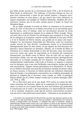 LA CAÍDA DEL LIBERALISMO

123

que había estado ausente de su movimiento hasta 1938, y de la historia de
Italia desde su unificación.3 Sin embargo, el fascismo italiano no tuvo un
gran éxito internacional, a pesar de que intentó inspirar y financiar movimientos similares en otras partes y de que ejerció una cierta influencia en
lugares inesperados, por ejemplo en Vladimir Jabotinsky, fundador del «revisionismo» sionista, que en los años setenta ejerció el poder en Israel con
Menahem Begin.
De no haber mediado el triunfo de Hitler en Alemania en los primeros
meses de 1933, el fascismo no se habría convertido en un movimiento general. De hecho, salvo el italiano, todos los movimientos fascistas de cierta
importancia se establecieron después de la subida de Hitler al poder. Destacan entre ellos el de los Flecha Cruz de Hungría, que consiguió el 25 por 100
de los sufragios en la primera votación secreta celebrada en este país (1939),
y el de la Guardia de Hierro rumana, que gozaba de un apoyo aún mayor.
Tampoco los movimientos financiados por Mussolini, como los terroristas
croatas ustachá de Ante Pavelic, consiguieron mucho ni se fascistizaron
ideológicamente hasta los años treinta, en que algunos de ellos buscaron inspiración y apoyo financiero en Alemania. Además, sin el triunfo de Hitler en
Alemania no se habría desarrollado la idea del fascismo como movimiento
universal, como una suerte de equivalente en la derecha del comunismo
internacional, con Berlín como su Moscú. Pero de todo ello no surgió un
movimiento sólido, sino tan sólo algunos colaboracionistas ideológicamente
motivados en la Europa ocupada por los alemanes. Sin embargo, muchos
ultraderechistas tradicionales, sobre todo en Francia, se negaron a cooperar
con los alemanes, pese a que eran furibundos reaccionarios, porque ante todo
eran nacionalistas. Algunos incluso participaron en la Resistencia. Si Alemania no hubiera alcanzado una posición de potencia mundial de primer orden,
en franco ascenso, el fascismo no habría ejercido una influencia importante
fuera de Europa y los gobernantes reaccionarios no se habrían preocupado de
declarar su simpatía por el fascismo, como cuando, en 1940, el portugués
Salazar afirmó que él y Hitler estaban «unidos por la misma ideología» (Delzell, 1970, p. 348).
No es fácil decir qué era lo que desde 1933 tenían en común las diferentes corrientes del fascismo, aparte de la aceptación de la hegemonía alemana. La teoría no era el punto fuerte de unos movimientos que predicaban
la insuficiencia de la razón y del racionalismo y la superioridad del instinto
y de la voluntad. Atrajeron a todo tipo de teóricos reaccionarios en países
con una activa vida intelectual conservadora —Alemania es un ejemplo des3. En honor a los compatriotas de Mussolini hay que decir que durante la guerra el ejército italiano se negó taxativamente, en las zonas que ocupaba, y especialmente en el sureste de
Francia, a entregar judíos a los alemanes, o a cualquier otro, para su exterminio. Aunque la
administración italiana mostró escaso celo a este respecto, lo cierto es que murieron la mitad
de los miembros de la pequeña comunidad judía italiana, si bien algunos de ellos encontraron
la muerte en la lucha como militantes antifascistas y no como víctimas propiciatorias (Steinberg. 1990: Hughes. 1983).

 