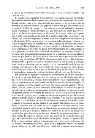 LA CAÍDA DEL LIBERALISMO

125

el apoyo de las masas, y por unas ideologías —y en ocasiones cultos— de
carácter laico.
El pasado al que apelaban era un artificio. Sus tradiciones eran inventadas.
El propio racismo de Hitler no era ese sentimiento de orgullo por una ascendencia común, pura y no interrumpida que provee a los genealogistas de
encargos de norteamericanos que aspiran a demostrar que descienden de un
yeoman de Suffolk del siglo xvi. Era, más bien, una elucubración posdarwiniana formulada a finales del siglo xix, que reclamaba el apoyo (y, por desgracia, lo obtuvo frecuentemente en Alemania) de la nueva ciencia de la genética o, más exactamente, de la rama de la genética aplicada («eugenesia») que
soñaba con crear una superraza humana mediante la reproducción selectiva y
la eliminación de los menos aptos. La raza destinada a dominar el mundo con
Hitler ni siquiera tuvo un nombre hasta 1898, cuando un antropólogo acuñó el
término «nórdico». Hostil como era, por principio, a la Ilustración y a la revolución francesa, el fascismo no podía creer formalmente en la modernidad y
en el progreso, pero no tenía dificultad en combinar un conjunto absurdo de
creencias con la modernización tecnológica en la práctica, excepto en algunos
casos en que paralizó la investigación científica básica por motivos ideológicos (véase el capítulo XVIII). El fascismo triunfó sobre el liberalismo al
proporcionar la prueba de que los hombres pueden, sin dificultad, conjugar
unas creencias absurdas sobre el mundo con un dominio eficaz de la alta tecnología contemporánea. Los años finales del siglo xx, con las sectas fundamentalistas que manejan las armas de la televisión y de la colecta de fondos
programada por ordenador, nos han familiarizado más con este fenómeno.
Sin embargo, es necesario explicar esa combinación de valores conservadores, de técnicas de la democracia de masas y de una ideología innovadora
de violencia irracional, centrada fundamentalmente en el nacionalismo. Ese
tipo de movimientos no tradicionales de la derecha radical habían surgido en
varios países europeos a finales del siglo xix como reacción contra el liberalismo (esto es, contra la transformación acelerada de las sociedades por el
capitalismo) y contra los movimientos socialistas obreros en ascenso y, más
en general, contra la corriente de extranjeros que se desplazaban de uno a
otro lado del planeta en el mayor movimiento migratorio que la historia
había registrado hasta ese momento. Los hombres y las mujeres emigraban
no sólo a través de los océanos y de las fronteras internacionales, sino desde
el campo a la ciudad, de una región a otra dentro del mismo país, en suma,
desde la «patria» hasta la tierra de los extranjeros y, en otro sentido, como
extranjeros hacia la patria de otros. Casi quince de cada cien polacos abandonaron su país para siempre, además del medio millón anual de emigrantes
estacionales, para integrarse en la clase obrera de los países receptores. Los
años finales del siglo xix anticiparon lo que ocurriría en las postrimerías del
siglo xx e iniciaron la xenofobia masiva, de la que el racismo —la protección
de la raza pura nativa frente a la contaminación, o incluso el predominio, de
las hordas subhumanas invasoras— pasó a ser la expresión habitual. Su fuerza
puede calibrarse no sólo por el temor hacia los inmigrantes polacos que

 