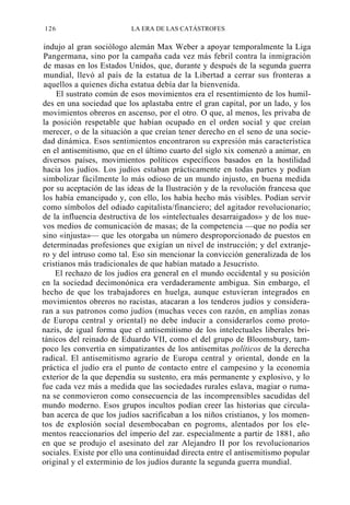 126

LA ERA DE LAS CATÁSTROFES

indujo al gran sociólogo alemán Max Weber a apoyar temporalmente la Liga
Pangermana, sino por la campaña cada vez más febril contra la inmigración
de masas en los Estados Unidos, que, durante y después de la segunda guerra
mundial, llevó al país de la estatua de la Libertad a cerrar sus fronteras a
aquellos a quienes dicha estatua debía dar la bienvenida.
El sustrato común de esos movimientos era el resentimiento de los humildes en una sociedad que los aplastaba entre el gran capital, por un lado, y los
movimientos obreros en ascenso, por el otro. O que, al menos, les privaba de
la posición respetable que habían ocupado en el orden social y que creían
merecer, o de la situación a que creían tener derecho en el seno de una sociedad dinámica. Esos sentimientos encontraron su expresión más característica
en el antisemitismo, que en el último cuarto del siglo xix comenzó a animar, en
diversos países, movimientos políticos específicos basados en la hostilidad
hacia los judíos. Los judíos estaban prácticamente en todas partes y podían
simbolizar fácilmente lo más odioso de un mundo injusto, en buena medida
por su aceptación de las ideas de la Ilustración y de la revolución francesa que
los había emancipado y, con ello, los había hecho más visibles. Podían servir
como símbolos del odiado capitalista/financiero; del agitador revolucionario;
de la influencia destructiva de los «intelectuales desarraigados» y de los nuevos medios de comunicación de masas; de la competencia —que no podía ser
sino «injusta»— que les otorgaba un número desproporcionado de puestos en
determinadas profesiones que exigían un nivel de instrucción; y del extranjero y del intruso como tal. Eso sin mencionar la convicción generalizada de los
cristianos más tradicionales de que habían matado a Jesucristo.
El rechazo de los judíos era general en el mundo occidental y su posición
en la sociedad decimonónica era verdaderamente ambigua. Sin embargo, el
hecho de que los trabajadores en huelga, aunque estuvieran integrados en
movimientos obreros no racistas, atacaran a los tenderos judíos y consideraran a sus patronos como judíos (muchas veces con razón, en amplias zonas
de Europa central y oriental) no debe inducir a considerarlos como protonazis, de igual forma que el antisemitismo de los intelectuales liberales británicos del reinado de Eduardo VII, como el del grupo de Bloomsbury, tampoco les convertía en simpatizantes de los antisemitas políticos de la derecha
radical. El antisemitismo agrario de Europa central y oriental, donde en la
práctica el judío era el punto de contacto entre el campesino y la economía
exterior de la que dependía su sustento, era más permanente y explosivo, y lo
fue cada vez más a medida que las sociedades rurales eslava, magiar o rumana se conmovieron como consecuencia de las incomprensibles sacudidas del
mundo moderno. Esos grupos incultos podían creer las historias que circulaban acerca de que los judíos sacrificaban a los niños cristianos, y los momentos de explosión social desembocaban en pogroms, alentados por los elementos reaccionarios del imperio del zar. especialmente a partir de 1881, año
en que se produjo el asesinato del zar Alejandro II por los revolucionarios
sociales. Existe por ello una continuidad directa entre el antisemitismo popular
original y el exterminio de los judíos durante la segunda guerra mundial.

 