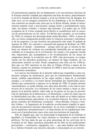 LA CAÍDA DEL LIBERALISMO

J27

El antisemitismo popular dio un fundamento a los movimientos fascistas de
la Europa oriental a medida que adquirían una base de masas, particularmente al de la Guardia de Hierro rumana y al de los Flecha Cruz de Hungría. En
todo caso, en los antiguos territorios de los Habsburgo y de los Romanov,
esta conexión era mucho más clara que en el Reich alemán, donde el antisemitismo popular rural y provinciano, aunque fuerte y profundamente enraizado, era menos violento, o incluso más tolerante. Los judíos que en 1938
escaparon de la Viena ocupada hacia Berlín se asombraron ante la ausencia de antisemitismo en las calles. En Berlín (por ejemplo, en noviembre
de 1938), la violencia fue decretada desde arriba (Kershaw, 1983). A pesar de
ello, no existe comparación posible entre la violencia ocasional e intermitente de los pogroms y lo que ocurriría una generación más tarde. El puñado de
muertos de 1881, los cuarenta o cincuenta del pogrom de Kishinev de 1903,
ofendieron al mundo —justamente— porque antes de que se iniciara la barbarie ese número de víctimas era considerado intolerable por un mundo que
confiaba en el progreso de la civilización. En cuanto a los pogroms mucho
más importantes que acompañaron a los levantamientos de las masas de
campesinos durante la revolución rusa de 1905, sólo provocaron, en comparación con los episodios posteriores, un número de bajas modesto, tal vez
ochocientos muertos en total. Puede compararse esta cifra con los 3.800 judíos que, en 1941 murieron en tres días en Vilnius (Vilna) a manos de los
lituanos, cuando los alemanes invadieron la URSS y antes de que comenzara
su exterminio sistemático.
Los nuevos movimientos de la derecha radical que respondían a estas tradiciones antiguas de intolerancia, pero que las transformaron fundamentalmente, calaban especialmente en las capas medias y bajas de ¡a sociedad
europea, y su retórica y su teoría fueron formuladas por intelectuales nacionalistas que comenzaron a aparecer en la década de 1890. El propio término
«nacionalismo» se acuñó durante esos años para describir a esos nuevos portavoces de la reacción. Los militantes de las clases medias y bajas se integraron en la derecha radical, sobre todo en los países en los que no prevalecían las ideologías de la democracia y el liberalismo, o entre las clases que no
se identificaban con ellas, esto es. sobre todo allí donde no se había registrado un acontecimiento equivalente a la revolución francesa. En efecto, en los
países centrales del liberalismo occidental —Gran Bretaña, Francia y Estados Unidos— la hegemonía de la tradición revolucionaria impidió la aparición de movimientos fascistas importantes. Es un error confundir el racismo
de los populistas norteamericanos o el chauvinismo de los republicanos franceses con el protofascismo, pues estos eran movimientos de izquierda.
Ello no impidió que, una vez arrinconada la hegemonía de la Libertad, la
Igualdad y la Fraternidad, los viejos instintos se vincularan a nuevos lemas
políticos. No hay duda de que un gran porcentaje de los activistas de la
esvástica en los Alpes austríacos procedían de las filas de los profesionales
provinciales —veterinarios, topógrafos, etc.—, que antes habían sido liberales y habían formado una minoría educada y emancipada en un entorno

 