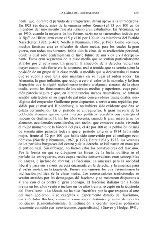 LA CAÍDA DEL LIBERALISMO

129

nental que, durante el período de entreguerras, daban apoyo a la ultraderecha.
En 1921 (es decir, antes de la «marcha sobre Roma») el 13 por 100 de los
miembros del movimiento fascista italiano eran estudiantes. En Alemania, ya
en 1930, cuando la mayoría de los futuros nazis no se interesaban todavía por
la figura de Hitler, eran entre el 5 y el 10 por 100 de los miembros del Partido
Nazi (Kater, 1985, p. 467; Noelle y Neumann, 1967, p. 196). Como veremos,
muchos fascistas eran ex oficiales de clase media, para los cuales la gran
guerra, con todos sus horrores, había sido la cima de su realización personal,
desde la cual sólo contemplaban el triste futuro de una vida civil decepcionante. Estos eran segmentos de la clase media que se sentían particularmente
atraídos por el activismo. En general, la atracción de la derecha radical era
mayor cuanto más fuerte era la amenaza, real o temida, que se cernía sobre la
posición de un grupo de la clase media, a medida que se desbarataba el marco
que se suponía que tenía que mantener en su lugar el orden social. En
Alemania, la gran inflación, que redujo a cero el valor de la moneda, y la Gran
Depresión que la siguió radicalizaron incluso a algunos estratos de la clase
media, como los funcionarios de los niveles medios y superiores, cuya posición parecía segura y que, en circunstancias menos traumáticas, se habrían
sentido satisfechos en su papel de patriotas conservadores tradicionales, nostálgicos del emperador Guillermo pero dispuestos a servir a una república presidida por el mariscal Hindenburg, si no hubiera sido evidente que ésta se
estaba derrumbando. En el período de entreguerras, la gran mayoría de la
población alemana que no tenía intereses políticos recordaba con nostalgia el
imperio de Guillermo II. En los años sesenta, cuando la gran mayoría de los
alemanes occidentales consideraba, con razón, que entonces estaba viviendo
el mejor momento de la historia del país, el 42 por 100 de la población de más
de sesenta años pensaba todavía que el período anterior a 1914 había sido
mejor, frente al 32 por 100 que había sido convertido por el «milagro económico» (Noelle y Neumann, 1967, p. 197). Entre 1930 y 1932, los votantes
de los partidos burgueses del centro y de la derecha se inclinaron en masa por
el partido nazi. Sin embargo, no fueron ellos los constructores del fascismo.
Por la forma en que se dibujaron las líneas de la lucha política en el
período de entreguerras, esas capas medias conservadoras eran susceptibles
de apoyar, e incluso de abrazar, el fascismo. La amenaza para la sociedad
liberal y para sus valores parecía encarnada en la derecha, y la amenaza para
el orden social, en la izquierda. Fueron sus temores los que determinaron la
inclinación política de la clase media. Los conservadores tradicionales se
sentían atraídos por los demagogos del fascismo y se mostraron dispuestos a
aliarse con ellos contra el gran enemigo. El fascismo italiano tenía buena
prensa en los años veinte e incluso en los años treinta, excepto en la izquierda
del liberalismo. «La década no ha sido fructífera por lo que respecta al arte
del buen gobierno, si se exceptúa el experimento dorado del fascismo»,
escribió John Buchan, eminente conservador británico y autor de novelas
policiacas. (Lamentablemente, la inclinación a escribir novelas policiacas
raramente coincide con convicciones izquierdistas.) (Graves y Hodge, 1941,

 