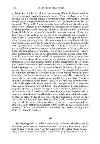 130

LA ERA DE LAS CATÁSTROFES

p. 248.) Hitler fue llevado al poder por una coalición de la derecha tradicional, a la que muy pronto devoró, y el general Franco incluyó en su frente
nacionalista a la Falange española, movimiento poco importante a la sazón,
porque lo que él representaba era la unión de toda la derecha contra los fantasmas de 1789 y de 1917, entre los cuales no establecía una clara distinción.
Franco tuvo la fortuna de no intervenir en la segunda guerra mundial al lado
de Hitler, pero envió una fuerza de voluntarios, la División Azul, a luchar en
Rusia al lado de los alemanes, contra los comunistas ateos. El mariscal
Pétain no era, sin duda, ni un fascista ni un simpatizante nazi. Una de las
razones por fas que después de la guerra era tan difícii distinguir en Francia
a los fascistas sinceros y a los colaboracionistas de los seguidores del régimen petainista de Vichy era la falta de una línea clara de demarcación entre
ambos grupos. Aquellos cuyos padres habían odiado a Dreyfus, a los judíos
y a la república bastarda —algunos de los personajes de Vichy tenían edad
suficiente para haber experimentado ellos mismos ese sentimiento— engrosaron naturalmente las filas de los entusiastas fanáticos de una Europa hitleriana. En resumen, durante el período de entreguerras, la alianza «natural» de
la derecha abarcaba desde los conservadores tradicionales hasta el sector más
extremo de la patología fascista, pasando por los reaccionarios de viejo cuño.
Las fuerzas tradicionales del conservadurismo y la contrarrevolución eran
fuertes, pero poco activas. El fascismo les dio una dinámica y, lo que tal vez
es más importante, el ejemplo de su triunfo sobre las fuerzas del desorden.
(El argumento habitual en favor de la Italia fascista era que «Mussolini había
conseguido que los trenes circularan con puntualidad».) De la misma forma
que desde 1933 el dinamismo de los comunistas ejerció un atractivo sobre la
izquierda desorientada y sin rumbo, los éxitos del fascismo, sobre todo desde la subida al poder de los nacionalsocialistas en Alemania, lo hicieron aparecer como el movimiento del futuro. Que el fascismo llegara incluso a
adquirir importancia, aunque por poco tiempo, en la Gran Bretaña conservadora demuestra la fuerza de ese «efecto de demostración». Dado que todo el
mundo consideraba que Gran Bretaña era un modelo de estabilidad social y
política, el hecho de que el fascismo consiguiera ganarse a uno de sus más
destacados políticos y de que obtuviera el apoyo de uno de sus principales
magnates de la prensa resulta significativo, aunque el movimiento de sir
Oswald Mosley perdiera rápidamente el favor de los políticos respetables y
el Daily Mail de lord Rothermere abandonara muy pronto su apoyo a la
Unión Británica de Fascistas.

III
Sin ningún género de dudas el ascenso de la derecha radical después de
la primera guerra mundial fue una respuesta al peligro, o más bien a la realidad, de la revolución social y del fortalecimiento de la clase obrera en general, y a la revolución de octubre y al leninismo en particular. Sin ellos no

 