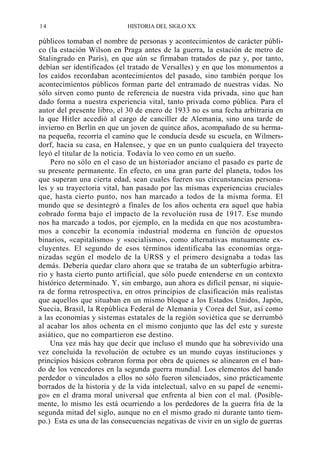 14

HISTORIA DEL SIGLO XX

públicos tomaban el nombre de personas y acontecimientos de carácter público (la estación Wilson en Praga antes de la guerra, la estación de metro de
Stalingrado en París), en que aún se firmaban tratados de paz y, por tanto,
debían ser identificados (el tratado de Versalles) y en que los monumentos a
los caídos recordaban acontecimientos del pasado, sino también porque los
acontecimientos públicos forman parte del entramado de nuestras vidas. No
sólo sirven como punto de referencia de nuestra vida privada, sino que han
dado forma a nuestra experiencia vital, tanto privada como pública. Para el
autor del presente libro, el 30 de enero de 1933 no es una fecha arbitraria en
la que Hitler accedió al cargo de canciller de Alemania, sino una tarde de
invierno en Berlín en que un joven de quince años, acompañado de su hermana pequeña, recorría el camino que le conducía desde su escuela, en Wilmersdorf, hacia su casa, en Halensee, y que en un punto cualquiera del trayecto
leyó el titular de la noticia. Todavía lo veo como en un sueño.
Pero no sólo en el caso de un historiador anciano el pasado es parte de
su presente permanente. En efecto, en una gran parte del planeta, todos los
que superan una cierta edad, sean cuales fueren sus circunstancias personales y su trayectoria vital, han pasado por las mismas experiencias cruciales
que, hasta cierto punto, nos han marcado a todos de la misma forma. El
mundo que se desintegró a finales de los años ochenta era aquel que había
cobrado forma bajo el impacto de la revolución rusa de 1917. Ese mundo
nos ha marcado a todos, por ejemplo, en la medida en que nos acostumbramos a concebir la economía industrial moderna en función de opuestos
binarios, «capitalismo» y «socialismo», como alternativas mutuamente excluyentes. El segundo de esos términos identificaba las economías organizadas según el modelo de la URSS y el primero designaba a todas las
demás. Debería quedar claro ahora que se trataba de un subterfugio arbitrario y hasta cierto punto artificial, que sólo puede entenderse en un contexto
histórico determinado. Y, sin embargo, aun ahora es difícil pensar, ni siquiera de forma retrospectiva, en otros principios de clasificación más realistas
que aquellos que situaban en un mismo bloque a los Estados Unidos, Japón,
Suecia, Brasil, la República Federal de Alemania y Corea del Sur, así como
a las economías y sistemas estatales de la región soviética que se derrumbó
al acabar los años ochenta en el mismo conjunto que las del este y sureste
asiático, que no compartieron ese destino.
Una vez más hay que decir que incluso el mundo que ha sobrevivido una
vez concluida la revolución de octubre es un mundo cuyas instituciones y
principios básicos cobraron forma por obra de quienes se alinearon en el bando de los vencedores en la segunda guerra mundial. Los elementos del bando
perdedor o vinculados a ellos no sólo fueron silenciados, sino prácticamente
borrados de la historia y de la vida intelectual, salvo en su papel de «enemigo» en el drama moral universal que enfrenta al bien con el mal. (Posiblemente, lo mismo les está ocurriendo a los perdedores de la guerra fría de la
segunda mitad del siglo, aunque no en el mismo grado ni durante tanto tiempo.) Esta es una de las consecuencias negativas de vivir en un siglo de guerras

 