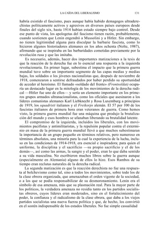 LA CAÍDA DEL LIBERALISMO

131

habría existido el fascismo, pues aunque había habido demagogos ultraderechistas políticamente activos y agresivos en diversos países europeos desde
finales del siglo xix, hasta 1914 habían estado siempre bajo control. Desde
ese punto de vista, los apologetas del fascismo tienen razón, probablemente,
cuando sostienen que Lenin engendró a Mussolini y a Hitler. Sin embargo,
no tienen legitimidad alguna para disculpar la barbarie fascista, como lo
hicieron algunos historiadores alemanes en los años ochenta (Nolte, 1987),
afirmando que se inspiraba en las barbaridades cometidas previamente por la
revolución rusa y que las imitaba.
Es necesario, además, hacer dos importantes matizaciones a la tesis de
que la reacción de la derecha fue en lo esencial una respuesta a la izquierda
revolucionaria. En primer lugar, subestima el impacto que la primera guerra
mundial tuvo sobre un importante segmento de las capas medias y medias
bajas, los soldados o los jóvenes nacionalistas que, después de noviembre de
1918, comenzaron a sentirse defraudados por haber perdido su oportunidad
de acceder al heroísmo. El llamado «soldado del frente» (Frontsoldat) ocuparía un destacado lugar en la mitología de los movimientos de la derecha radical —Hitler fue uno de ellos— y sería un elemento importante en los primeros grupos armados ultranacionalistas, como los oficiales que asesinaron a los
líderes comunistas alemanes Karl Liebknecht y Rosa Luxemburg a principios
de 1919, los squadristi italianos y el Freikorps alemán. El 57 por 100 de los
fascistas italianos de primera hora eran veteranos de guerra. Como hemos
visto, la primera guerra mundial fue una máquina que produjo la brutalización del mundo y esos hombres se ufanaban liberando su brutalidad latente.
El compromiso de la izquierda, incluidos los liberales, con los movimientos pacifistas y antimilitaristas, y la repulsión popular contra el exterminio en masa de la primera guerra mundial llevó a que muchos subestimaran
la importancia de un grupo pequeño en términos relativos, pero numeroso en
términos absolutos, una minoría para la cual la experiencia de la lucha, incluso en las condiciones de 1914-1918, era esencial e inspiradora; para quien el
uniforme, la disciplina y el sacrificio —su propio sacrificio y el de los
demás—, así como las armas, la sangre y el poder, eran lo que daba sentido
a su vida masculina. No escribieron muchos libros sobre la guerra aunque
(especialmente en Alemania) alguno de ellos lo hizo. Esos Rambos de su
tiempo eran reclutas naturales de la derecha radical.
La segunda matización es que la reacción derechista no fue una respuesta al bolchevismo como tal, sino a todos los movimientos, sobre todo los de
la clase obrera organizada, que amenazaban el orden vigente de la sociedad,
o a los que se podía responsabilizar de su desmoronamiento. Lenin era el
símbolo de esa amenaza, más que su plasmación real. Para la mayor parte de
los políticos, la verdadera amenaza no residía tanto en los partidos socialistas obreros, cuyos líderes eran moderados, sino en el fortalecimiento del
poder, la confianza y el radicalismo de la clase obrera, que daba a los viejos
partidos socialistas una nueva fuerza política y que, de hecho, los convirtió
en el sostén indispensable de los estados liberales. No fue simple casualidad

 