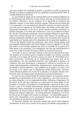 132

LA ERA DE LAS CATÁSTROFES

que poco después de concluida la guerra se aceptara en todos los países de
Europa la exigencia fundamental de los agitadores socialistas desde 1889: la
jornada laboral de ocho horas.
Lo que helaba la sangre de los conservadores era la amenaza implícita en
el reforzamiento del poder de la clase obrera, más que la transformación de
los líderes sindicales y de los oradores de la oposición en ministros del
gobierno, aunque ya esto había resultado amargo. Pertenecían por definición
a «la izquierda» y en ese período de disturbios sociales no existía una frontera clara que los separara de los bolcheviques. De hecho, en los años inmediatamente posteriores al fin de la guerra muchos partidos socialistas se
habrían integrado en las filas del comunismo si éste no los hubiera rechazado. No fue a un dirigente comunista, sino al socialista Matteotti a quien Mussolini hizo asesinar después de la «marcha sobre Roma». Es posible que la
derecha tradicional considerara que la Rusia atea encarnaba todo cuanto de
malo había en el mundo, pero el levantamiento de los generales españoles en
1936 no iba dirigido contra los comunistas, entre otras razones porque eran
una pequeña minoría dentro del Frente Popular (véase el capítulo V). Se dirigía contra un movimiento popular que hasta el estallido de la guerra civil
daba apoyo a los socialistas y los anarquistas. Ha sido una racionalización a
posteriori la que ha hecho de Lenin y Stalin la excusa del fascismo.
Con todo, lo que es necesario explicar es por qué la reacción de la derecha después de la primera guerra mundial consiguió sus triunfos cruciales
revestida con el ropaje del fascismo, puesto que antes de 1914 habían existido movimientos extremistas de la ultraderecha que hacían gala de un
nacionalismo y de una xenofobia histéricos, que idealizaban la guerra y la
violencia, que eran intolerantes y propensos a utilizar la coerción de las
armas, apasionadamente antiliberales, antidemócratas, antiproletarios, antisocialistas y antirracionalistas, y que soñaban con la sangre y la tierra y con
el retorno a los valores que la modernidad estaba destruyendo. Tuvieron
cierta influencia política en el seno de la derecha y en algunos círculos intelectuales, pero en ninguna parte alcanzaron una posición dominante.
Lo que les dio la oportunidad de triunfar después de la primera guerra
mundial fue el hundimiento de los viejos regímenes y, con ellos, de las viejas clases dirigentes y de su maquinaria de poder, influencia y hegemonía. En
los países en los que esos regímenes se conservaron en buen estado no fue
necesario el fascismo. No progresó en Gran Bretaña, a pesar de la breve conmoción a que se ha aludido anteriormente, porque la derecha conservadora
tradicional siguió controlando la situación, y tampoco consiguió un progreso
significativo en Francia hasta la derrota de 1940. Aunque la derecha radical
francesa de carácter tradicional —la Action Francaise monárquica y la Croix
de Feu (Cruz de Fuego) del coronel La Rocque— se enfrentaba agresivamente a los izquierdistas, no era exactamente fascista. De hecho, algunos de
sus miembros se enrolaron en la Resistencia.
El fascismo tampoco fue necesario cuando una nueva clase dirigente
nacionalista se hizo con el poder en los países que habían conquistado su

 