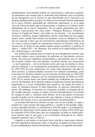 LA CAÍDA DEL LIBERALISMO

133

independencia. Esos hombres podían ser reaccionarios y optar por un gobierno autoritario, por razones que se analizarán más adelante, pero en el período de entreguerras era la retórica lo que identificaba con el fascismo a la
derecha antidemocrática europea. No hubo un movimiento fascista importante
en la nueva Polonia, gobernada por militaristas autoritarios, ni en la parte
checa de Checoslovaquia, que era democrática, y tampoco en el núcleo serbio
(dominante) de la nueva Yugoslavia. En los países gobernados por derechistas o reaccionarios del viejo estilo —Hungría, Rumania, Finlandia e
incluso la España de Franco, cuyo líder no era fascista— los movimientos
fascistas o similares, aunque importantes, fueron controlados por esos gobernantes, salvo cuando intervinieron los alemanes, como en Hungría en 1944.
Eso no equivale a decir que los movimientos nacionalistas minoritarios de
los viejos o nuevos estados no encontraran atractivo el fascismo, entre otras
razones por el hecho de que podían esperar apoyo económico y político de
Italia y —desde 1933— de Alemania. Así ocurrió en la región belga de Flandes, en Eslovaquia y en Croacia.
Las condiciones óptimas para el triunfo de esta ultraderecha extrema eran
un estado caduco cuyos mecanismos de gobierno no funcionaran correctamente; una masa de ciudadanos desencantados y descontentos que no supieran en quién confiar; unos movimientos socialistas fuertes que amenazasen
—o así lo pareciera— con la revolución social, pero que no estaban en situación de realizarla; y un resentimiento nacionalista contra los tratados de paz
de 1918-1920. En esas condiciones, las viejas elites dirigentes, privadas de
otros recursos, se sentían tentadas a recurrir a los radicales extremistas, como
lo hicieron los liberales italianos con los fascistas de Mussolini en 1920-1922
y los conservadores alemanes con los nacionalsocialistas de Hitler en 19321933. Por la misma razón, esas fueron también las condiciones que convirtieron los movimientos de la derecha radical en poderosas fuerzas paramilitares
organizadas y, a veces, uniformadas (los squadristi; las tropas de asalto) o,
como en Alemania durante la Gran Depresión, en ejércitos electorales de
masas. Sin embargo, el fascismo no «conquistó el poder» en ninguno de los
dos estados fascistas, aunque en ambos recurrió frecuentemente a la retórica
de «ocupar la calle» y «marchar sobre Roma». En los dos países, el fascismo
accedió al poder con la connivencia del viejo régimen o (como en Italia) por
iniciativa del mismo, esto es, por procedimientos «constitucionales».
La novedad del fascismo consistió en que, una vez en el poder, se negó a
respetar las viejas normas del juego político y, cuando le fue posible, impuso una autoridad absoluta. La transferencia total del poder, o la eliminación
de todos los adversarios, llevó mucho más tiempo en Italia (1922-1928) que
en Alemania (1933-1934), pero una vez conseguida, no hubo ya límites políticos internos para lo que pasó a ser la dictadura ilimitada de un «líder»
populista supremo (duce o Führer).
Llegados a este punto, es necesario hacer una breve pausa para rechazar
dos tesis igualmente incorrectas sobre el fascismo: la primera de ellas fascista, pero adoptada por muchos historiadores liberales, y la segunda sustentada

 