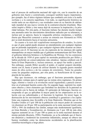 LA CAÍDA DEL LIBERALISMO

135

nuó el proceso de unificación nacional del siglo xix, con la creación de un
gobierno más fuerte y centralizado, consiguió también logros importantes.
por ejemplo, fue el único régimen italiano que combatió con éxito a la mafia
siciliana y a la camorra napolitana. Con todo, su significación histórica no
reside tanto en sus objetivos y sus resultados como en su función de adelantado mundial de una nueva versión de la contrarrevolución triunfante. Mussolini inspiró a Hitler y éste nunca dejó de reconocer la inspiración y la prioridad italianas. Por otra parte, el fascismo italiano fue durante mucho tiempo
una anomalía entre los movimientos derechistas radicales por su tolerancia, o
incluso por su aprecio, hacia la vanguardia artística «moderna», y también
(hasta que Mussolini comenzó a actuar en sintonía con Alemania en 1938)
por su total desinterés hacia el racismo antisemita.
En cuanto a la tesis del «capitalismo monopolista de estado», lo cierto
es que el gran capital puede alcanzar un entendimiento con cualquier régimen
que no pretenda expropiarlo y que cualquier régimen debe alcanzar un entendimiento con él. El fascismo no era «la expresión de los intereses del capital
monopolista» en mayor medida que el gobierno norteamericano del New Deal,
el gobierno laborista británico o la República de Weimar. En los comienzos
de la década de 1930 el gran capital no mostraba predilección por Hitler y
habría preferido un conservadurismo más ortodoxo. Apenas colaboró con él
hasta la Gran Depresión e, incluso entonces, su apoyo fue tardío y parcial.
Sin embargo, cuando Hitler accedió al poder, el capital cooperó decididamente con él, hasta el punto de utilizar durante la segunda guerra mundial
mano de obra esclava y de los campos de exterminio. Tanto las grandes
como las pequeñas empresas, por otra parte, se beneficiaron de la expropiación de los judíos.
Hay que reconocer, sin embargo, que el fascismo presentaba algunas
importantes ventajas para el capital que no tenían otros regímenes. En primer
lugar, eliminó o venció a la revolución social izquierdista y pareció convertirse en el principal bastión contra ella. En segundo lugar, suprimió los sindicatos obreros y otros elementos que limitaban los derechos de la patronal en
su relación con la fuerza de trabajo. El «principio de liderazgo» fascista correspondía al que ya aplicaban la mayor parte de los empresarios en la relación con sus subordinados y el fascismo lo legitimó. En tercer lugar, la
destrucción de los movimientos obreros contribuyó a garantizar a los capitalistas una respuesta muy favorable a la Gran Depresión. Mientras que en los
Estados Unidos el 5 por 100 de la población con mayor poder de consumo
vio disminuir un 20 por 100 su participación en la renta nacional (total) entre
1929 y 1941 (la tendencia fue similar, aunque más modestamente igualitaria,
en Gran Bretaña y Escandinavia), en Alemania ese 5 por 100 de más altos
ingresos aumentó en un 15 por 100 su parte en la renta nacional durante el
mismo período (Kuznets, 1956). Finalmente, ya se ha señalado que el fascismo dinamizó y modernizó las economías industriales, aunque no obtuvo tan
buenos resultados como las democracias occidentales en la planificación
científico-tecnológica a largo plazo.

 