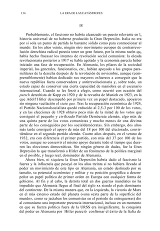 136

LA ERA DE LAS CATÁSTROFES

IV
Probablemente, el fascismo no habría alcanzado un puesto relevante en la
historia universal de no haberse producido la Gran Depresión. Italia no era
por sí sola un punto de partida lo bastante sólido como para conmocionar al
mundo. En los años veinte, ningún otro movimiento europeo de contrarrevolución derechista radical parecía tener un gran futuro, por la misma razón que
había hecho fracasar los intentos de revolución social comunista: la oleada
revolucionaria posterior a 1917 se había agotado y la economía parecía haber
iniciado una fase de recuperación. En Alemania, los pilares de la sociedad
imperial, los generales, funcionarios, etc., habían apoyado a los grupos paramilitares de la derecha después de la revolución de noviembre, aunque (comprensiblemente) habían dedicado sus mayores esfuerzos a conseguir que la
nueva república fuera conservadora y antirrevolucionaria y, sobre todo, un
estado capaz de conservar una cierta capacidad de maniobra en el escenario
internacional. Cuando se les forzó a elegir, como ocurrió con ocasión del
putsch derechista de Kapp en 1920 y de la revuelta de Munich en 1923, en la
que Adolf Hitler desempeñó por primera vez un papel destacado, apoyaron
sin ninguna vacilación el statu quo. Tras la recuperación económica de 1924,
el Partido Nacionalsocialista quedó reducido al 2,5-3 por 100 de los votos,
y en las elecciones de 1928 obtuvo poco más de la mitad de los votos que
consiguió el pequeño y civilizado Partido Demócrata alemán, algo más de
una quinta parte de los votos comunistas y mucho menos de una décima
parte de los conseguidos por los socialdemócratas. Sin embargo, dos años
más tarde consiguió el apoyo de más del 18 por 100 del electorado, convirtiéndose en el segundo partido alemán. Cuatro años después, en el verano de
1932, era con diferencia el primer partido, con más del 37 por 100 de los
votos, aunque no conservó el mismo apoyo durante todo el tiempo que duraron las elecciones democráticas. Sin ningún género de dudas, fue la Gran
Depresión la que transformó a Hitler de un fenómeno de la política marginal
en el posible, y luego real, dominador de Alemania.
Ahora bien, ni siquiera la Gran Depresión habría dado al fascismo la
fuerza y la influencia que poseyó en los años treinta si no hubiera llevado al
poder un movimiento de este tipo en Alemania, un estado destinado por su
tamaño, su potencial económico y militar y su posición geográfica a desempeñar un papel político de primer orden en Europa con cualquier forma de
gobierno. Al fin y al cabo, la derrota total en dos guerras mundiales no ha
impedido que Alemania llegue al final del siglo xx siendo el país dominante
del continente. De la misma manera que, en la izquierda, la victoria de Marx
en el más extenso estado del planeta («una sexta parte de la superficie del
mundo», como se jactaban los comunistas en el período de entreguerras) dio
al comunismo una importante presencia internacional, incluso en un momento
en que su fuerza política fuera de la URSS era insignificante, la conquista
del poder en Alemania por Hitler pareció confirmar el éxito de la Italia de

 