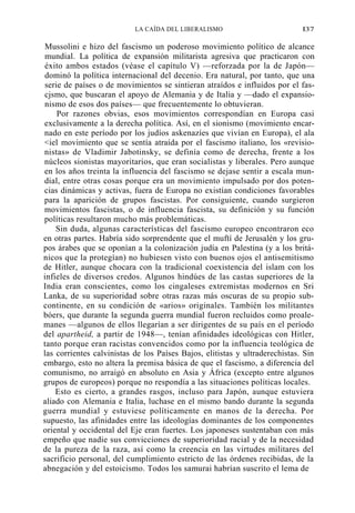 LA CAÍDA DEL LIBERALISMO

I37

Mussolini e hizo del fascismo un poderoso movimiento político de alcance
mundial. La política de expansión militarista agresiva que practicaron con
éxito ambos estados (véase el capítulo V) —reforzada por la de Japón—
dominó la política internacional del decenio. Era natural, por tanto, que una
serie de países o de movimientos se sintieran atraídos e influidos por el fascjsmo, que buscaran el apoyo de Alemania y de Italia y —dado el expansionismo de esos dos países— que frecuentemente lo obtuvieran.
Por razones obvias, esos movimientos correspondían en Europa casi
exclusivamente a la derecha política. Así, en el sionismo (movimiento encarnado en este período por los judíos askenazíes que vivían en Europa), el ala
<iel movimiento que se sentía atraída por el fascismo italiano, los «revisionistas» de Vladimir Jabotinsky, se definía como de derecha, frente a los
núcleos sionistas mayoritarios, que eran socialistas y liberales. Pero aunque
en los años treinta la influencia del fascismo se dejase sentir a escala mundial, entre otras cosas porque era un movimiento impulsado por dos potencias dinámicas y activas, fuera de Europa no existían condiciones favorables
para la aparición de grupos fascistas. Por consiguiente, cuando surgieron
movimientos fascistas, o de influencia fascista, su definición y su función
políticas resultaron mucho más problemáticas.
Sin duda, algunas características del fascismo europeo encontraron eco
en otras partes. Habría sido sorprendente que el muftí de Jerusalén y los grupos árabes que se oponían a la colonización judía en Palestina (y a los británicos que la protegían) no hubiesen visto con buenos ojos el antisemitismo
de Hitler, aunque chocara con la tradicional coexistencia del islam con los
infieles de diversos credos. Algunos hindúes de las castas superiores de la
India eran conscientes, como los cingaleses extremistas modernos en Sri
Lanka, de su superioridad sobre otras razas más oscuras de su propio subcontinente, en su condición de «arios» originales. También los militantes
bóers, que durante la segunda guerra mundial fueron recluidos como proalemanes —algunos de ellos llegarían a ser dirigentes de su país en el período
del apartheid, a partir de 1948—, tenían afinidades ideológicas con Hitler,
tanto porque eran racistas convencidos como por la influencia teológica de
las corrientes calvinistas de los Países Bajos, elitistas y ultraderechistas. Sin
embargo, esto no altera la premisa básica de que el fascismo, a diferencia del
comunismo, no arraigó en absoluto en Asia y África (excepto entre algunos
grupos de europeos) porque no respondía a las situaciones políticas locales.
Esto es cierto, a grandes rasgos, incluso para Japón, aunque estuviera
aliado con Alemania e Italia, luchase en el mismo bando durante la segunda
guerra mundial y estuviese políticamente en manos de la derecha. Por
supuesto, las afinidades entre las ideologías dominantes de los componentes
oriental y occidental del Eje eran fuertes. Los japoneses sustentaban con más
empeño que nadie sus convicciones de superioridad racial y de la necesidad
de la pureza de la raza, así como la creencia en las virtudes militares del
sacrificio personal, del cumplimiento estricto de las órdenes recibidas, de la
abnegación y del estoicismo. Todos los samurai habrían suscrito el lema de

 