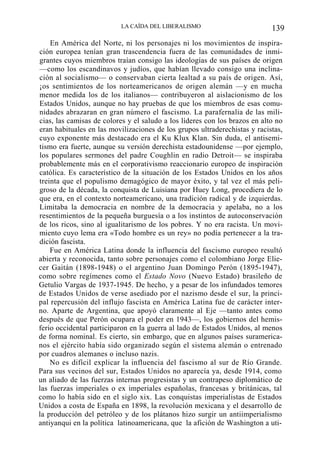 LA CAÍDA DEL LIBERALISMO

139

En América del Norte, ni los personajes ni los movimientos de inspiración europea tenían gran trascendencia fuera de las comunidades de inmigrantes cuyos miembros traían consigo las ideologías de sus países de origen
—como los escandinavos y judíos, que habían llevado consigo una inclinación al socialismo— o conservaban cierta lealtad a su país de origen. Así,
¡os sentimientos de los norteamericanos de origen alemán —y en mucha
menor medida los de los italianos— contribuyeron al aislacionismo de los
Estados Unidos, aunque no hay pruebas de que los miembros de esas comunidades abrazaran en gran número el fascismo. La parafernalia de las milicias, las camisas de colores y el saludo a los líderes con los brazos en alto no
eran habituales en las movilizaciones de los grupos ultraderechistas y racistas,
cuyo exponente más destacado era el Ku Klux Klan. Sin duda, el antisemitismo era fuerte, aunque su versión derechista estadounidense —por ejemplo,
los populares sermones del padre Coughlin en radio Detroit— se inspiraba
probablemente más en el corporativismo reaccionario europeo de inspiración
católica. Es característico de la situación de los Estados Unidos en los años
treinta que el populismo demagógico de mayor éxito, y tal vez el más peligroso de la década, la conquista de Luisiana por Huey Long, procediera de lo
que era, en el contexto norteamericano, una tradición radical y de izquierdas.
Limitaba la democracia en nombre de la democracia y apelaba, no a los
resentimientos de la pequeña burguesía o a los instintos de autoconservación
de los ricos, sino al igualitarismo de los pobres. Y no era racista. Un movimiento cuyo lema era «Todo hombre es un rey» no podía pertenecer a la tradición fascista.
Fue en América Latina donde la influencia del fascismo europeo resultó
abierta y reconocida, tanto sobre personajes como el colombiano Jorge Eliecer Gaitán (1898-1948) o el argentino Juan Domingo Perón (1895-1947),
como sobre regímenes como el Estado Novo (Nuevo Estado) brasileño de
Getulio Vargas de 1937-1945. De hecho, y a pesar de los infundados temores
de Estados Unidos de verse asediado por el nazismo desde el sur, la principal repercusión del influjo fascista en América Latina fue de carácter interno. Aparte de Argentina, que apoyó claramente al Eje —tanto antes como
después de que Perón ocupara el poder en 1943—, los gobiernos del hemisferio occidental participaron en la guerra al lado de Estados Unidos, al menos
de forma nominal. Es cierto, sin embargo, que en algunos países suramericanos el ejército había sido organizado según el sistema alemán o entrenado
por cuadros alemanes o incluso nazis.
No es difícil explicar la influencia del fascismo al sur de Río Grande.
Para sus vecinos del sur, Estados Unidos no aparecía ya, desde 1914, como
un aliado de las fuerzas internas progresistas y un contrapeso diplomático de
las fuerzas imperiales o ex imperiales españolas, francesas y británicas, tal
como lo había sido en el siglo xix. Las conquistas imperialistas de Estados
Unidos a costa de España en 1898, la revolución mexicana y el desarrollo de
la producción del petróleo y de los plátanos hizo surgir un antiimperialismo
antiyanqui en la política latinoamericana, que la afición de Washington a uti-

 