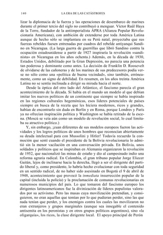 140

LA ERA DE LAS CATÁSTROFES

lizar la diplomacia de la fuerza y las operaciones de desembarco de marines
durante el primer tercio del siglo no contribuyó a menguar. Víctor Raúl Haya
de la Torre, fundador de la antiimperialista APRA (Alianza Popular Revolucionaria Americana), con ambición de extenderse por toda América Latina
aunque de hecho sólo se implantara en su Perú natal, proyectaba que sus
fuerzas rebeldes fuesen entrenadas por cuadros del rebelde antiyanqui Sandino en Nicaragua. (La larga guerra de guerrillas que libró Sandino contra la
ocupación estadounidense a partir de 1927 inspiraría la revolución «sandinista» en Nicaragua en los años ochenta.) Además, en la década de 1930,
Estados Unidos, debilitado por la Gran Depresión, no parecía una potencia
tan poderosa y dominante como antes. La decisión de Franklin D. Roosevelt
de olvidarse de las cañoneras y de los marines de sus predecesores podía verse no sólo como una «política de buena vecindad», sino también, erróneamente, como un signo de debilidad. En resumen, en los años treinta América
Latina no se sentía inclinada a dirigir su mirada hacia el norte.
Desde la óptica del otro lado del Atlántico, el fascismo parecía el gran
acontecimiento de la década. Si había en el mundo un modelo al que debían
imitar los nuevos políticos de un continente que siempre se había inspirado
en las regiones culturales hegemónicas, esos líderes potenciales de países
siempre en busca de la receta que les hiciera modernos, ricos y grandes,
habían de encontrarlo sin duda en Berlín y en Roma, porque Londres y París
ya no ofrecían inspiración política y Washington se había retirado de la escena. (Moscú se veía aún como un modelo de revolución social, lo cual limitaba su atractivo político.)
Y, sin embargo, ¡cuan diferentes de sus modelos europeos fueron las actividades y los logros políticos de unos hombres que reconocían abiertamente
su deuda intelectual para con Mussolini y Hitler! Todavía recuerdo la conmoción que sentí cuando el presidente de la Bolivia revolucionaria lo admitió sin la menor vacilación en una conversación privada. En Bolivia, unos
soldados y políticos que se inspiraban en Alemania organizaron la revolución
de 1952, que nacionalizó las minas de estaño y dio al campesinado indio una
reforma agraria radical. En Colombia, el gran tribuno popular Jorge Eliecer
Gaitán, lejos de inclinarse hacia la derecha, llegó a ser el dirigente del partido liberal y, como presidente, lo habría hecho evolucionar con toda seguridad
en un sentido radical, de no haber sido asesinado en Bogotá el 9 de abril de
1948, acontecimiento que provocó la inmediata insurrección popular de la
capital (incluida la policía) y la proclamación de comunas revolucionarias en
numerosos municipios del país. Lo que tomaron del fascismo europeo los
dirigentes latinoamericanos fue la divinización de líderes populistas valorados por su activismo. Pero las masas cuya movilización pretendían, y consiguieron, no eran aquellas que temían por lo que pudieran perder, sino las que
nada tenían que perder, y los enemigos contra los cuales las movilizaron no
eran extranjeros y grupos marginales (aunque sea innegable el contenido
antisemita en los peronistas y en otros grupos políticos argentinos), sino «la
oligarquía», los ricos, la clase dirigente local. El apoyo principal de Perón

 