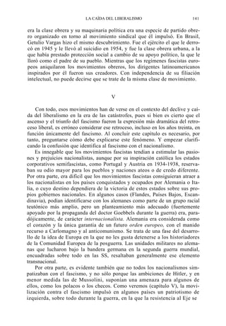 LA CAÍDA DEL LIBERALISMO

141

era la clase obrera y su maquinaria política era una especie de partido obrero organizado en torno al movimiento sindical que él impulsó. En Brasil,
Getulio Vargas hizo el mismo descubrimiento. Fue el ejército el que le derrocó en 1945 y le llevó al suicidio en 1954, y fue la clase obrera urbana, a la
que había prestado protección social a cambio de su apoyo político, la que le
lloró como el padre de su pueblo. Mientras que los regímenes fascistas europeos aniquilaron los movimientos obreros, los dirigentes latinoamericanos
inspirados por él fueron sus creadores. Con independencia de su filiación
intelectual, no puede decirse que se trate de la misma clase de movimiento.
V
Con todo, esos movimientos han de verse en el contexto del declive y caída del liberalismo en la era de las catástrofes, pues si bien es cierto que el
ascenso y el triunfo del fascismo fueron la expresión más dramática del retroceso liberal, es erróneo considerar ese retroceso, incluso en los años treinta, en
función únicamente del fascismo. Al concluir este capítulo es necesario, por
tanto, preguntarse cómo debe explicarse este fenómeno. Y empezar clarificando la confusión que identifica al fascismo con el nacionalismo.
Es innegable que los movimientos fascistas tendían a estimular las pasiones y prejuicios nacionalistas, aunque por su inspiración católica los estados
corporativos semifascistas, como Portugal y Austria en 1934-1938, reservaban su odio mayor para los pueblos y naciones ateos o de credo diferente.
Por otra parte, era difícil que los movimientos fascistas consiguieran atraer a
los nacionalistas en los países conquistados y ocupados por Alemania o Italia, o cuyo destino dependiera de la victoria de estos estados sobre sus propios gobiernos nacionales. En algunos casos (Flandes, Países Bajos, Escandinavia), podían identificarse con los alemanes como parte de un grupo racial
teutónico más amplio, pero un planteamiento más adecuado (fuertemente
apoyado por la propaganda del doctor Goebbels durante la guerra) era, paradójicamente, de carácter internacionalista. Alemania era considerada como
el corazón y la única garantía de un futuro orden europeo, con el manido
recurso a Carlomagno y al anticomunismo. Se trata de una fase del desarrollo de la idea de Europa en la que no les gusta detenerse a los historiadores
de la Comunidad Europea de la posguerra. Las unidades militares no alemanas que lucharon bajo la bandera germana en la segunda guerra mundial,
encuadradas sobre todo en las SS, resaltaban generalmente ese elemento
transnacional.
Por otra parte, es evidente también que no todos los nacionalismos simpatizaban con el fascismo, y no sólo porque las ambiciones de Hitler, y en
menor medida las de Mussolini, suponían una amenaza para algunos de
ellos, como los polacos o los checos. Como veremos (capítulo V), la movilización contra el fascismo impulsó en algunos países un patriotismo de
izquierda, sobre todo durante la guerra, en la que la resistencia al Eje se

 