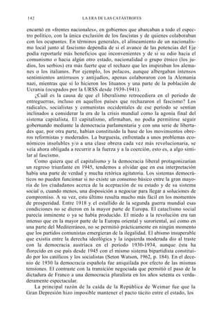 142

LA ERA DE LAS CATÁSTROFES

encarnó en «frentes nacionales», en gobiernos que abarcaban a todo el espectro político, con la única exclusión de los fascistas y de quienes colaboraban
con los ocupantes. En términos generales, el alineamiento de un nacionalismo local junto al fascismo dependía de si el avance de las potencias del Eje
podía reportarle más beneficios que inconvenientes y de si su odio hacia el
comunismo o hacia algún otro estado, nacionalidad o grupo étnico (los judíos, los serbios) era más fuerte que el rechazo que les inspiraban los alemanes o los italianos. Por ejemplo, los polacos, aunque albergaban intensos
sentimientos antirrusos y antijudíos, apenas colaboraron con la Alemania
nazi, mientras que sí lo hicieron los lituanos y una parte de la población de
Ucrania (ocupados por la URSS desde 1939-1941).
¿Cuál es la causa de que el liberalismo retrocediera en el período de
entreguerras, incluso en aquellos países que rechazaron el fascismo? Los
radicales, socialistas y comunistas occidentales de ese período se sentían
inclinados a considerar la era de la crisis mundial como la agonía final del
sistema capitalista. El capitalismo, afirmaban, no podía permitirse seguir
gobernando mediante la democracia parlamentaria y con una serie de libertades que, por otra parte, habían constituido la base de los movimientos obreros reformistas y moderados. La burguesía, enfrentada a unos problemas económicos insolubles y/o a una clase obrera cada vez más revolucionaria, se
veía ahora obligada a recurrir a la fuerza y a la coerción, esto es, a algo similar al fascismo.
Como quiera que el capitalismo y la democracia liberal protagonizarían
un regreso triunfante en 1945, tendemos a olvidar que en esa interpretación
había una parte de verdad y mucha retórica agitatoria. Los sistemas democráticos no pueden funcionar si no existe un consenso básico entre la gran mayoría de los ciudadanos acerca de la aceptación de su estado y de su sistema
social o, cuando menos, una disposición a negociar para llegar a soluciones de
compromiso. A su vez, esto último resulta mucho más fácil en los momentos
de prosperidad. Entre 1918 y el estallido de la segunda guerra mundial esas
condiciones no se dieron en la mayor parte de Europa. El cataclismo social
parecía inminente o ya se había producido. El miedo a la revolución era tan
intenso que en la mayor parte de la Europa oriental y suroriental, así como en
una parte del Mediterráneo, no se permitió prácticamente en ningún momento
que los partidos comunistas emergieran de la ilegalidad. El abismo insuperable
que existía entre la derecha ideológica y la izquierda moderada dio al traste
con la democracia austríaca en el período 1930-1934, aunque ésta ha
florecido en ese país desde 1945 con el mismo sistema bipartidista constituido por los católicos y los socialistas (Seton Watson, 1962, p. 184). En el decenio de 1930 la democracia española fue aniquilada por efecto de las mismas
tensiones. El contraste con la transición negociada que permitió el paso de la
dictadura de Franco a una democracia pluralista en los años setenta es verdaderamente espectacular.
La principal razón de la caída de la República de Weimar fue que la
Gran Depresión hizo imposible mantener el pacto tácito entre el estado, los

 