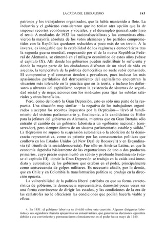 LA CAÍDA DEL LIBERALISMO

143

patronos y los trabajadores organizados, que la había mantenido a flote. La
industria y el gobierno consideraron que no tenían otra opción que la de
imponer recortes económicos y sociales, y el desempleo generalizado hizo
el resto. A mediados de 1932 los nacionalsocialistas y los comunistas obtuvieron la mayoría absoluta de los votos alemanes y los partidos comprometidos con la República quedaron reducidos a poco más de un tercio. A la
inversa, es innegable que la estabilidad de los regímenes democráticos tras
la segunda guerra mundial, empezando por el de la nueva República Federal de Alemania, se cimentó en el milagro económico de estos años (véase
el capítulo IX). Allí donde los gobiernos pueden redistribuir lo suficiente y
donde la mayor parte de los ciudadanos disfrutan de un nivel de vida en
ascenso, la temperatura de la política democrática no suele subir demasiado.
El compromiso y el consenso tienden a prevalecer, pues incluso los más
apasionados partidarios del derrocamiento del capitalismo encuentran la
situación más tolerable en la práctica que en la teoría, e incluso los defensores a ultranza del capitalismo aceptan la existencia de sistemas de seguridad social y de negociaciones con los sindicatos para fijar las subidas salariales y otros beneficios.
Pero, como demostró la Gran Depresión, esto es sólo una parte de la respuesta. Una situación muy similar —la negativa de los trabajadores organizados a aceptar los recortes impuestos por la Depresión— llevó al hundimiento del sistema parlamentario y, finalmente, a la candidatura de Hitler
para la jefatura del gobierno en Alemania, mientras que en Gran Bretaña sólo
entrañó el cambio de un gobierno laborista a un «gobierno nacional» (conservador), pero siempre dentro de un sistema parlamentario estable y sólido.4
La Depresión no supuso la suspensión automática o la abolición de la democracia representativa, como es patente por las consecuencias políticas que
conllevó en los Estados Unidos (el New Deal de Roosevelt) y en Escandinavia (el triunfo de la socialdemocracia). Fue sólo en América Latina, en que la
economía dependía básicamente de las exportaciones de uno o dos productos
primarios, cuyo precio experimentó un súbito y profundo hundimiento (véase el capítulo III), donde la Gran Depresión se tradujo en la caída casi inmediata y automática de los gobiernos que estaban en el poder, principalmente
como consecuencia de golpes militares. Es necesario añadir, por lo demás,
que en Chile y en Colombia la transformación política se produjo en la dirección opuesta.
La vulnerabilidad de la política liberal estribaba en que su forma característica de gobierno, la democracia representativa, demostró pocas veces ser
una forma convincente de dirigir los estados, y las condiciones de la era de
las catástrofes no le ofrecieron las condiciones que podían hacerla viable y
eficaz.
4. En 1931. el gobierno laborista se dividió sobre esta cuestión. Algunos dirigentes laboristas y sus seguidores liberales apoyaron a los conservadores, que ganaron las elecciones siguientes
debido a ese corrimiento y permanecieron cómodamente en el poder hasta mayo de 1940.

 