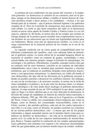 144

LA ERA DE LAS CATÁSTROFES

La primera de esas condiciones era que gozara del consenso y la aceptación generales. La democracia se sustenta en ese consenso, pero no lo produce, aunque en las democracias sólidas y estables el mismo proceso de votación periódica tiende a hacer pensar a los ciudadanos —incluso a los que
forman parte de la minoría— que el proceso electoral legitima a los gobiernos
surgidos de él. Pero en el período de entreguerras muy pocas democracias
eran sólidas. Lo cierto es que hasta comienzos del siglo xx la democracia
existía en pocos sitios aparte de Estados Unidos y Francia (véase La era del
imperio, capítulo 4). De hecho, al menos diez de los estados que existían en
Europa después de la primera guerra mundial eran completamente nuevos o
tan distintos de sus antecesores que no tenían una legitimidad especial para
sus habitantes. Menos eran aún las democracias estables. La crisis es el
rasgo característico de la situación política de los estados en la era de las
catástrofes.
La segunda condición era un cierto grado de compatibilidad entre los
diferentes componentes del «pueblo», cuyo voto soberano había de determinar el gobierno común. La teoría oficial de la sociedad burguesa liberal no
reconocía al «pueblo» como un conjunto de grupos, comunidades u otras
colectividades con intereses propios, aunque lo hicieran los antropólogos, los
sociólogos y los políticos. Oficialmente, el pueblo, concepto teórico más que
un conjunto real de seres humanos, consistía en un conjunto de individuos
independientes cuyos votos se sumaban para constituir mayorías y minorías
aritméticas, que se traducían en asambleas dirigidas como gobiernos mayoritarios y con oposiciones minoritarias. La democracia era viable allí donde el
voto democrático iba más allá de las divisiones de la población nacional o
donde era posible conciliar o desactivar los conflictos internos. Sin embargo,
en una era de revoluciones y de tensiones sociales, la norma era la lucha de
clases trasladada a la política y no la paz entre las diversas clases. La intransigencia ideológica y de clase podía hacer naufragar al gobierno democrático.
Además, el torpe acuerdo de paz de 1918 multiplicó lo que ahora, cuando el
siglo xx llega a su final, sabemos que es un virus fatal para la democracia: la
división del cuerpo de ciudadanos en función de criterios étnico-nacionales o
religiosos (Glenny, 1992, pp. 146-148), como en la ex Yugoslavia y en Irlanda
del Norte. Como es sabido, tres comunidades étnico-religiosas que votan en
bloque, como en Bosnia; dos comunidades irreconciliables, como en el
Ulster; sesenta y dos partidos políticos, cada uno de los cuales representa a
una tribu o a un clan, como en Somalia, no pueden constituir los cimientos
de un sistema político democrático, sino —a menos que uno de los grupos
enfrentados o alguna autoridad externa sea lo bastante fuerte como para establecer un dominio no democrático— tan sólo de la inestabilidad y de la
guerra civil. La caída de los tres imperios multinacionales de Austria-Hungría, Rusia y Turquía significó la sustitución de tres estados supranacionales,
cuyos gobiernos eran neutrales con respecto a las numerosas nacionalidades
sobre las que gobernaban, por un número mucho mayor de estados multina-

 
