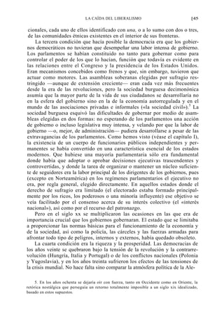 LA CAÍDA DEL LIBERALISMO

[45

cionales, cada uno de ellos identificado con una, o a lo sumo con dos o tres,
de las comunidades étnicas existentes en el interior de sus fronteras.
La tercera condición que hacía posible la democracia era que los gobiernos democráticos no tuvieran que desempeñar una labor intensa de gobierno.
Los parlamentos se habían constituido no tanto para gobernar como para
controlar el poder de los que lo hacían, función que todavía es evidente en
las relaciones entre el Congreso y la presidencia de los Estados Unidos.
Eran mecanismos concebidos como frenos y que, sin embargo, tuvieron que
actuar como motores. Las asambleas soberanas elegidas por sufragio restringido —aunque de extensión creciente— eran cada vez más frecuentes
desde la era de las revoluciones, pero la sociedad burguesa decimonónica
asumía que la mayor parte de la vida de sus ciudadanos se desarrollaría no
en la esfera del gobierno sino en la de la economía autorregulada y en el
mundo de las asociaciones privadas e informales («la sociedad civil»).5 La
sociedad burguesa esquivó las dificultades de gobernar por medio de asambleas elegidas en dos formas: no esperando de los parlamentos una acción
de gobierno o incluso legislativa muy intensa, y velando por que la labor de
gobierno —o, mejor, de administración— pudiera desarrollarse a pesar de las
extravagancias de los parlamentos. Como hemos visto (véase el capítulo I),
la existencia de un cuerpo de funcionarios públicos independientes y permanentes se había convertido en una característica esencial de los estados
modernos. Que hubiese una mayoría parlamentaria sólo era fundamental
donde había que adoptar o aprobar decisiones ejecutivas trascendentes y
controvertidas, y donde la tarea de organizar o mantener un núcleo suficiente de seguidores era la labor principal de los dirigentes de los gobiernos, pues
(excepto en Norteamérica) en los regímenes parlamentarios el ejecutivo no
era, por regla general, elegido directamente. En aquellos estados donde el
derecho de sufragio era limitado (el electorado estaba formado principalmente por los ricos, los poderosos o una minoría influyente) ese objetivo se
veía facilitado por el consenso acerca de su interés colectivo (el «interés
nacional»), así como por el recurso del patronazgo.
Pero en el siglo xx se multiplicaron las ocasiones en las que era de
importancia crucial que los gobiernos gobernaran. El estado que se limitaba
a proporcionar las normas básicas para el funcionamiento de la economía y
de la sociedad, así como la policía, las cárceles y las fuerzas armadas para
afrontar todo tipo de peligros, internos y externos, había quedado obsoleto.
La cuarta condición era la riqueza y la prosperidad. Las democracias de
los años veinte se quebraron bajo la tensión de la revolución y la contrarrevolución (Hungría, Italia y Portugal) o de los conflictos nacionales (Polonia
y Yugoslavia), y en los años treinta sufrieron los efectos de las tensiones de
la crisis mundial. No hace falta sino comparar la atmósfera política de la Ale5. En los años ochenta se dejaría oír con fuerza, tanto en Occidente como en Oriente, la
retórica nostálgica que perseguía un retorno totalmente imposible a un siglo xix idealizado,
basado en estos supuestos.

 