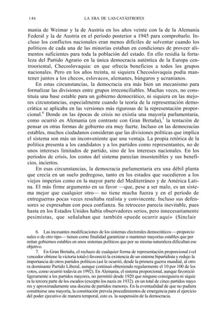 146

LA ERA DE LAS CATÁSTROFES

mania de Weimar y la de Austria en los años veinte con la de la Alemania
Federal y la de Austria en el período posterior a 1945 para comprobarlo. Incluso los conflictos nacionales eran menos difíciles de solventar cuando los
políticos de cada una de las minorías estaban en condiciones de proveer alimentos suficientes para toda la población del estado. En ello residía la fortaleza del Partido Agrario en la única democracia auténtica de la Europa centrooriental, Checoslovaquia: en que ofrecía beneficios a todos los grupos
nacionales. Pero en los años treinta, ni siquiera Checoslovaquia podía mantener juntos a los checos, eslovacos, alemanes, húngaros y ucranianos.
En estas circunstancias, la democracia era más bien un mecanismo para
formalizar las divisiones entre grupos irreconciliables. Muchas veces, no constituía una base estable para un gobierno democrático, ni siquiera en las mejores circunstancias, especialmente cuando la teoría de la representación democrática se aplicaba en las versiones más rigurosas de la representación proporcional.6 Donde en las épocas de crisis no existía una mayoría parlamentaria,
como ocurrió en Alemania (en contraste con Gran Bretaña),7 la tentación de
pensar en otras formas de gobierno era muy fuerte. Incluso en las democracias
estables, muchos ciudadanos consideran que las divisiones políticas que implica
el sistema son más un inconveniente que una ventaja. La propia retórica de la
política presenta a los candidatos y a los partidos como representantes, no de
unos intereses limitados de partido, sino de los intereses nacionales. En los
períodos de crisis, los costos del sistema parecían insostenibles y sus beneficios, inciertos.
En esas circunstancias, la democracia parlamentaria era una débil planta
que crecía en un suelo pedregoso, tanto en los estados que sucedieron a los
viejos imperios como en la mayor parte del Mediterráneo y de América Latina. El más firme argumento en su favor —que, pese a ser malo, es un sistema mejor que cualquier otro— no tiene mucha fuerza y en el período de
entreguerras pocas veces resultaba realista y convincente. Incluso sus defensores se expresaban con poca confianza. Su retroceso parecía inevitable, pues
hasta en los Estados Unidos había observadores serios, pero innecesariamente
pesimistas, que señalaban que también «puede ocurrir aquí» (Sinclair
6. Las incesantes modificaciones de los sistemas electorales democráticos —proporcio
nales o de otro tipo— tienen como finalidad garantizar o mantener mayorías estables que per
mitan gobiernos estables en unos sistemas políticos que por su misma naturaleza dificultan ese
objetivo.
7. En Gran Bretaña, el rechazo de cualquier forma de representación proporcional («el
vencedor obtiene la victoria total») favoreció la existencia de un sistema bipartidista y redujo la
importancia de otros partidos políticos (así le ocurrió, desde la primera guerra mundial, al otro
ra dominante Partido Liberal, aunque continuó obteniendo regularmente el 10 por 100 de los
votos, como ocurrió todavía en 1992). En Alemania, el sistema proporcional, aunque favoreció
ligeramente a los partidos mayores, no permitió desde 1920 que ninguno consiguiera ni siquie
ra la tercera parte de los escaños (excepto los nazis en 1932). en un total de cinco partidos mayo
res y aproximadamente una docena de partidos menores. En la eventualidad de que no pudiera
constituirse una mayoría, la constitución preveía procedimientos de emergencia para el ejercicio
del poder ejecutivo de manera temporal, esto es. la suspensión de la democracia.

 