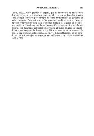 LA CAÍDA DEL LIBERALISMO

147

Lewis, 1935). Nadie predijo, ni esperó, que la democracia se revitalizaría
después de la guerra y mucho menos que al principio de los años noventa
sería, aunque fuese por poco tiempo, la forma predominante de gobierno en
todo el planeta. Para quienes en éste momento analizan lo ocurrido en el
período comprendido entre las dos guerras mundiales, la caída de los sistemas políticos liberales es una breve interrupción en su conquista secular del
planeta. Por desgracia, conforme se aproxima el nuevo milenio las incertidumbres que rodean a la democracia política no parecen ya tan remotas. Es
posible que el mundo esté entrando de nuevo, lamentablemente, en un período en que sus ventajas no parezcan tan evidentes como lo parecían entre
1950 y 1990.

 