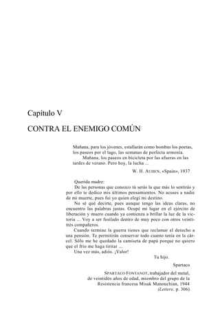 Capítulo V
CONTRA EL ENEMIGO COMÚN
Mañana, para los jóvenes, estallarán como bombas los poetas,
los paseos por el lago, las semanas de perfecta armonía.
Mañana, los paseos en bicicleta por las afueras en las
tardes de verano. Pero hoy, la lucha ...
W. H. A UDEN , «Spain», 1937
Querida madre:
De las personas que conozco tú serás la que más lo sentirás y
por ello te dedico mis últimos pensamientos. No acuses a nadie
de mi muerte, pues fui yo quien elegí mi destino.
No sé qué decirte, pues aunque tengo las ideas claras, no
encuentro las palabras justas. Ocupé mi lugar en el ejército de
liberación y muero cuando ya comienza a brillar la luz de la victoria ... Voy a ser fusilado dentro de muy poco con otros veintitrés compañeros.
Cuando termine la guerra tienes que reclamar el derecho a
una pensión. Te permitirán conservar todo cuanto tenía en la cárcel. Sólo me he quedado la camiseta de papá porque no quiero
que el frío me haga tiritar ...
Una vez más, adiós. ¡Valor!
Tu hijo.
Spartaco
SPARTACO FONTANOT , trabajador del metal,
de veintidós años de edad, miembro del grupo de la
Resistencia francesa Misak Manouchian, 1944
(Lettere, p. 306)

 