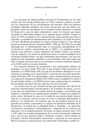 CONTRA EL ENEMIGO COMÚN

149

I
Las encuestas de opinión pública nacieron en Norteamérica en los años
treinta, pues fue George Gallup quien, en 1936, comenzó a aplicar a la política los «muéstreos» de los investigadores del mercado. Entre los primeros
resultados obtenidos mediante esta nueva técnica hay uno que habría sorprendido a todos los presidentes de los Estados Unidos anteriores a Franklin
D. Roosevelt y que sin duda sorprenderá a todos los lectores que hayan
alcanzado la edad adulta después de la segunda guerra mundial. Cuando en
enero de 1939 se preguntó a los norteamericanos quién querrían que fuera el
vencedor, si estallaba un enfrentamiento entre Alemania y la Unión Soviética,
el 83 por 100 afirmó que prefería la victoria soviética, frente al 17 por 100 que
mostró sus preferencias por Alemania (Miller, 1989, pp. 283-284). En un siglo
dominado por el enfrentamiento entre el comunismo anticapitalista de la
revolución de octubre, representado por la URSS, y el capitalismo anticomunista cuyo defensor y mejor exponente era Estados Unidos, esa declaración de simpatía, o al menos de preferencia, hacia el centro neurálgico de la
revolución mundial frente a un país fuertemente anticomunista, con una economía de corte claramente capitalista, es una anomalía, tanto más cuanto que
todo el mundo reconocía que en ese momento la tiranía estalinista impuesta
en la URSS estaba en su peor momento.
Esa situación histórica era excepcional y fue relativamente efímera. Se
prolongó, a lo sumo, desde 1933 (año en que Estados Unidos reconoció oficialmente a la URSS) hasta 1947 (en que los dos bandos ideológicos se convirtieron en enemigos en la «guerra fría») o, por mor de una mayor precisión,
desde 1935 hasta 1945. En otras palabras, estuvo condicionada por el ascenso
y la caída de la Alemania de Hitler (1933-1945) (véase el capítulo IV), frente a
la cual Estados Unidos y la URSS hicieron causa común porque la consideraban un peligro más grave del que cada uno veía en el otro país.
Las razones por las que actuaron así hay que buscarlas más allá de las
relaciones internacionales convencionales o de la política de fuerza, y eso es
lo que hace tan significativa la extraña alianza de estados y movimientos que
lucharon y triunfaron en la segunda guerra mundial. El factor que impulsó la
unión contra Alemania fue que no se trataba de una nación-estado descontenta de su situación, sino de un país en el que la ideología determinaba su
política y sus ambiciones. En resumen, que era una potencia fascista. Si se
ignoraba ese extremo, conservaban su vigencia los principios habituales de la
Realpolitik y la actitud que se adoptaba frente a Alemania —de oposición,
conciliación, contrapeso o enfrentamiento— dependía de los intereses de
cada país y de la situación general. De hecho, en algún momento entre 1933
y 1941 todos los restantes protagonistas de la escena internacional adoptaron
una u otra de esas posturas frente a Alemania. Londres y París trataron de
contentar a Berlín (ofreciéndole concesiones a expensas de otros países),
Moscú sustituyó la oposición por una interesada neutralidad a cambio de

 