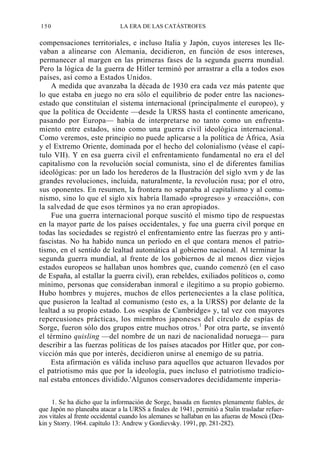 150

LA ERA DE LAS CATÁSTROFES

compensaciones territoriales, e incluso Italia y Japón, cuyos intereses les llevaban a alinearse con Alemania, decidieron, en función de esos intereses,
permanecer al margen en las primeras fases de la segunda guerra mundial.
Pero la lógica de la guerra de Hitler terminó por arrastrar a ella a todos esos
países, así como a Estados Unidos.
A medida que avanzaba la década de 1930 era cada vez más patente que
lo que estaba en juego no era sólo el equilibrio de poder entre las nacionesestado que constituían el sistema internacional (principalmente el europeo), y
que la política de Occidente —desde la URSS hasta el continente americano,
pasando por Europa— había de interpretarse no tanto como un enfrentamiento entre estados, sino como una guerra civil ideológica internacional.
Como veremos, este principio no puede aplicarse a la política de África, Asia
y el Extremo Oriente, dominada por el hecho del colonialismo (véase el capítulo VII). Y en esa guerra civil el enfrentamiento fundamental no era el del
capitalismo con la revolución social comunista, sino el de diferentes familias
ideológicas: por un lado los herederos de la Ilustración del siglo xvm y de las
grandes revoluciones, incluida, naturalmente, la revolución rusa; por el otro,
sus oponentes. En resumen, la frontera no separaba al capitalismo y al comunismo, sino lo que el siglo xix habría llamado «progreso» y «reacción», con
la salvedad de que esos términos ya no eran apropiados.
Fue una guerra internacional porque suscitó el mismo tipo de respuestas
en la mayor parte de los países occidentales, y fue una guerra civil porque en
todas las sociedades se registró el enfrentamiento entre las fuerzas pro y antifascistas. No ha habido nunca un período en el que contara menos el patriotismo, en el sentido de lealtad automática al gobierno nacional. Al terminar la
segunda guerra mundial, al frente de los gobiernos de al menos diez viejos
estados europeos se hallaban unos hombres que, cuando comenzó (en el caso
de España, al estallar la guerra civil), eran rebeldes, exiliados políticos o, como
mínimo, personas que consideraban inmoral e ilegítimo a su propio gobierno.
Hubo hombres y mujeres, muchos de ellos pertenecientes a la clase política,
que pusieron la lealtad al comunismo (esto es, a la URSS) por delante de la
lealtad a su propio estado. Los «espías de Cambridge» y, tal vez con mayores
repercusiones prácticas, los miembros japoneses del círculo de espías de
Sorge, fueron sólo dos grupos entre muchos otros.1 Por otra parte, se inventó
el término quisling —del nombre de un nazi de nacionalidad noruega— para
describir a las fuerzas políticas de los países atacados por Hitler que, por convicción más que por interés, decidieron unirse al enemigo de su patria.
Esta afirmación es válida incluso para aquellos que actuaron llevados por
el patriotismo más que por la ideología, pues incluso el patriotismo tradicional estaba entonces dividido.'Algunos conservadores decididamente imperia1. Se ha dicho que la información de Sorge, basada en fuentes plenamente fiables, de
que Japón no planeaba atacar a la URSS a finales de 1941, permitió a Stalin trasladar refuerzos vitales al frente occidental cuando los alemanes se hallaban en las afueras de Moscú (Deakin y Storry. 1964. capítulo 13: Andrew y Gordievsky. 1991, pp. 281-282).

 
