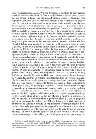 CONTRA EL ENEMIGO COMÚN

151

listas y anticomunistas como Winston Churchill y hombres de convicciones
católicas reaccionarias como De Gaulle se decidieron a luchar contra Alemania, no porque sintieran una animosidad especial contra el fascismo, sino
impulsados por «une certaine idee de la France» o por «cierta idea de Inglaterra». Pero incluso en esos casos, su compromiso podía inscribirse en el marco
de una guerra civil ÍnternacionaL pues su concepto del patriotismo no era
necesariamente el mismo que tenían sus gobiernos. Cuando el 18 de junio de
1940 se trasladó a Londres y afirmó que con él la «Francia libre» continuaría
luchando contra Alemania, Charles de Gaulle estaba cometiendo un acto de
rebeldía contra el gobierno legítimo de Francia, que había decidido constitucionalmente poner fin a la guerra y que, muy probablemente, contaba con el
apoyo de la gran mayoría de los franceses cuando tomó esa decisión. Sin duda
Churchill habría reaccionado de la misma forma. Si Alemania hubiera ganado
la guerra, su gobierno le habría tratado como a un traidor, como les ocurrió
después de 1945 a los rusos que habían luchado con los alemanes contra la
URSS. En el mismo orden de cosas, los eslovacos y croatas, cuyos países consiguieron el primer atisbo de independencia como satélites de la Alemania de
Hitler, consideraban retrospectivamente a sus dirigentes del período de la guerra como héroes patrióticos o como colaboradores fascistas por razones ideológicas: miembros de cada uno de estos pueblos lucharon en los dos bandos.2
Fue el ascenso de la Alemania de Hitler el factor que convirtió esas divisiones
civiles nacionales en una única guerra mundial, civil e internacional al mismo
tiempo. O, más exactamente, la trayectoria hacia la conquista y hacia la
guerra, entre 1931 y 1941, del conjunto de estados —Alemania, Italia y
Japón— en el que la Alemania de Hitler era la pieza esencial: la más implacable y decidida a destruir los valores e instituciones de la «civilización occidental» de la era de las revoluciones y la más capaz de hacer realidad su bárbaro
designio. Las posibles víctimas de Japón, Alemania e Italia contemplaron
cómo, paso a paso, los países que formaban lo que se dio en llamar «el Eje»
progresaban en sus conquistas, en el camino hacia la guerra que ya desde
1931 se consideraba inevitable. Como se decía, «el fascismo significa la
guerra». En 1931 Japón invadió Manchuria y estableció un gobierno títere.
En 1932 ocupó China al norte de la Gran Muralla y penetró en Shanghai. En
1933 se produjo la subida de Hitler al poder en Alemania, con un programa
que no se preocupó de ocultar. En 1934 una breve guerra civil suprimió la
democracia en Austria e instauró un régimen semifascista que adquirió notoriedad, sobre todo, por oponerse a la integración en Alemania y por sofocar,
con ayuda italiana, un golpe nazi que acabó con la vida del primer ministro
austríaco. En 1935 Alemania denunció los tratados de paz y volvió a mostrarse como una potencia militar y naval de primer orden, que recuperó
2. Esto no puede justificar, s i n embargo, las atrocidades cometidas por los dos bandos,
que, sin duda en c] caso del estado croata de 1942-1945, y probablemente también en el caso del
estado eslovaco, fueron mayores que las que llevaron a cabo sus adversarios y. en cualquier
caso, indefendibles.

 