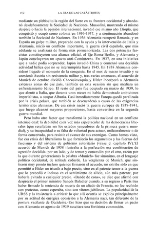 152

LA ERA DE LAS CATÁSTROFES

mediante un plebiscito la región del Sarre en su frontera occidental y abandonó desdeñosamente la Sociedad de Naciones. Mussolini, mostrando el mismo
desprecio hacia la opinión internacional, invadió ese mismo año Etiopía, que
conquistó y ocupó como colonia en 1936-1937, y a continuación abandonó
también la Sociedad de Naciones. En 1936 Alemania recuperó Renania, y en
España un golpe militar, preparado con la ayuda y la intervención de Italia y
Alemania, inició un conflicto importante, la guerra civil española, que más
adelante se analizará de forma más pormenorizada. Las dos potencias fascistas constituyeron una alianza oficial, el Eje Roma-Berlín, y Alemania y
Japón concluyeron un «pacto anti-Comintern». En 1937, en una iniciativa
que a nadie podía sorprender, Japón invadió China y comenzó una decidida
actividad bélica que no se interrumpiría hasta 1945. En 1938 Alemania consideró llegado el momento de la conquista. En el mes de marzo invadió y se
anexionó Austria sin resistencia militar y, tras varias amenazas, el acuerdo de
Munich de octubre dividió Checoslovaquia y Hitler incorporó a Alemania
extensas zonas de ese país, también en esta ocasión sin que mediara un
enfrentamiento bélico. El resto del país fue ocupado en marzo de 1939, lo
que alentó a Italia, que durante unos meses no había demostrado ambiciones
imperialistas, a ocupar Albania. Casi inmediatamente Europa quedó paralizada
por la crisis polaca, que también se desencadenó a causa de las exigencias
territoriales alemanas. De esa crisis nació la guerra europea de 1939-1941,
que luego alcanzó mayores proporciones, hasta convertirse en la segunda
guerra mundial.
Pero hubo otro factor que transformó la política nacional en un conflicto
internacional: la debilidad cada vez más espectacular de las democracias liberales (que resultaban ser los estados yencedores de la primera guerra mundial), y su incapacidad o su falta de voluntad para actuar, unilateralmente o de
forma concertada, para resistir el avance de sus enemigos. Como hemos visto,
fue esa crisis del liberalismo la que fortaleció los argumentos y las fuerzas del
fascismo y del sistema de gobierno autoritario (véase el capítulo IV).'El
acuerdo de Munich de 1938 ilustraba a la perfección esa combinación de
agresión decidida, por un lado, y de temor y concesión por el otro, razón por
la que durante generaciones la palabra «Munich» fue sinónimo, en el lenguaje
político occidental, de retirada cobarde. La vergüenza de Munich, que sintieron muy pronto incluso quienes firmaron el acuerdo, no estriba sólo en que
permitió a Hitler un triunfo a bajo precio, sino en el patente temor a la guerra
que lo precedió e incluso en el sentimiento de alivio, aún más patente, por
haberla evitado a cualquier precio. «Bande de cons», se dice que afirmó con
desprecio el primer ministro francés Daladier cuando, a su regreso a París tras
haber firmado la sentencia de muerte de un aliado de Francia, no fue recibido
con protestas, como esperaba, sino con vítores jubilosos. La popularidad de la
URSS y la resistencia a criticar lo que allí ocurría se explica principalmente
por su actitud de enérgica oposición a la Alemania nazi, tan diferente de la
postura vacilante de Occidente.-Eso hizo que su decisión de firmar un pacto
con Alemania en agosto de 1939 suscitara una fortísima conmoción.

 