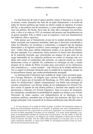 CONTRA EL ENEMIGO COMÚN

153

II
La movilización de todo el apoyo posible contra el fascismo o, lo que es
lo mismo, contra Alemania fue fruto de un triple llamamiento: a la unión de
todas las fuerzas políticas que tenían un interés común en oponerse al avance
del Eje, a una política real de resistencia y a unos gobiernos dispuestos a practicar esa política. De hecho, llevó más de ocho años conseguir esa movilización, o diez si se sitúa en 1931 el comienzo del proceso que desembocaría en
la guerra mundial. Ello se debió a que la respuesta a esos tres llamamientos
fue indecisa, tibia o equívoca.
Cabe pensar que el llamamiento en pro de la unidad antifascista debería
haber suscitado una respuesta inmediata, dado que el fascismo consideraba a
todos los liberales, los socialistas y comunistas, a cualquier tipo de régimen
democrático y al régimen soviético, como enemigos a los que había que destruir. -Todos ellos, pues, debían mantenerse unidos, si no querían ser destruidos por separado. Los comunistas, hasta entonces la fuerza más discordante
de la izquierda ilustrada, que concentraba sus ataques (lo que suele ser un
rasgo lamentable de los radicales políticos) no contra el enemigo más evidente sino contra el competidor más próximo, en especial contra los socialdemócratas (véase el capítulo II), cambiaron su estrategia un año y medio
después de la subida de Hitler al poder para convertirse en los defensores
más sistemáticos y —como siempre— más eficaces de la unidad antifascista.
Así se superó el principal obstáculo para la unidad de la izquierda, aunque no
la desconfianza mutua, que estaba profundamente arraigada.
La Internacional Comunista (que acababa de elegir como secretario general a George Dimitrov, un búlgaro cuyo valiente desafío a las autoridades
nazis en el juicio por el incendio del Reichstag, en 1933, había electrizado a
todos los antifascistas)3 adoptó conjuntamente con Stalin una estrategia de
círculos concéntricos. Las fuerzas unidas de los trabajadores (el «Frente Unido») serían el soporte de una alianza política y electoral más amplia con los
demócratas y liberales (el «Frente Popular»). Ante el avance de Alemania,
los comunistas consideraron la posibilidad de ampliar esa alianza a un «Frente
Nacional» de todos cuantos, con independencia de su ideología y sus
creencias políticas, pensaban que el fascismo (las potencias del Eje) era el
peligro principal. Esta extensión de la alianza antifascista más allá del centro
3. Un mes después de la subida de Hitler al poder, el edificio del parlamento alemán en
Berlín fue misteriosamente destruido en un incendio. El gobierno nazi acusó inmediatamente al
Partido Comunista de ello y aprovechó la ocasión para ¡legalizarlo. Los comunistas acusaron a
los nazis de haber organizado el incendio con ese propósito. A la sazón, fueron detenidos y juzgados un desequilibrado holandés de inclinaciones revolucionarias. Van der Lubbe, el líder del
grupo parlamentario comunista y tres búlgaros que estaban trabajando en Berlín para la Internacional Comunista. Sin duda. Van der Lubbe había participado en el incendio, pero no así los
cuatro comunistas detenidos, ni menos aún el KPD. La investigación histórica actual no corrobora la tesis de una provocación nazi.

 