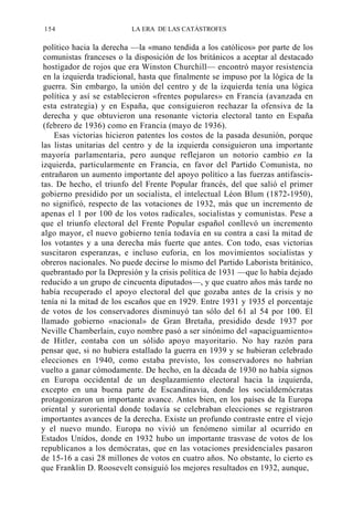 154

LA ERA DE LAS CATÁSTROFES

político hacia la derecha —la «mano tendida a los católicos» por parte de los
comunistas franceses o la disposición de los británicos a aceptar al destacado
hostigador de rojos que era Winston Churchill— encontró mayor resistencia
en la izquierda tradicional, hasta que finalmente se impuso por la lógica de la
guerra. Sin embargo, la unión del centro y de la izquierda tenía una lógica
política y así se establecieron «frentes populares» en Francia (avanzada en
esta estrategia) y en España, que consiguieron rechazar la ofensiva de la
derecha y que obtuvieron una resonante victoria electoral tanto en España
(febrero de 1936) como en Francia (mayo de 1936).
Esas victorias hicieron patentes los costos de la pasada desunión, porque
las listas unitarias del centro y de la izquierda consiguieron una importante
mayoría parlamentaria, pero aunque reflejaron un notorio cambio en la
izquierda, particularmente en Francia, en favor del Partido Comunista, no
entrañaron un aumento importante del apoyo político a las fuerzas antifascistas. De hecho, el triunfo del Frente Popular francés, del que salió el primer
gobierno presidido por un socialista, el intelectual Léon Blum (1872-1950),
no significó, respecto de las votaciones de 1932, más que un incremento de
apenas el 1 por 100 de los votos radicales, socialistas y comunistas. Pese a
que el triunfo electoral del Frente Popular español conllevó un incremento
algo mayor, el nuevo gobierno tenía todavía en su contra a casi la mitad de
los votantes y a una derecha más fuerte que antes. Con todo, esas victorias
suscitaron esperanzas, e incluso euforia, en los movimientos socialistas y
obreros nacionales. No puede decirse lo mismo del Partido Laborista británico,
quebrantado por la Depresión y la crisis política de 1931 —que lo había dejado
reducido a un grupo de cincuenta diputados—, y que cuatro años más tarde no
había recuperado el apoyo electoral del que gozaba antes de la crisis y no
tenía ni la mitad de los escaños que en 1929. Entre 1931 y 1935 el porcentaje
de votos de los conservadores disminuyó tan sólo del 61 al 54 por 100. El
llamado gobierno «nacional» de Gran Bretaña, presidido desde 1937 por
Neville Chamberlain, cuyo nombre pasó a ser sinónimo del «apaciguamiento»
de Hitler, contaba con un sólido apoyo mayoritario. No hay razón para
pensar que, si no hubiera estallado la guerra en 1939 y se hubieran celebrado
elecciones en 1940, como estaba previsto, los conservadores no habrían
vuelto a ganar cómodamente. De hecho, en la década de 1930 no había signos
en Europa occidental de un desplazamiento electoral hacia la izquierda,
excepto en una buena parte de Escandinavia, donde los socialdemócratas
protagonizaron un importante avance. Antes bien, en los países de la Europa
oriental y suroriental donde todavía se celebraban elecciones se registraron
importantes avances de la derecha. Existe un profundo contraste entre el viejo
y el nuevo mundo. Europa no vivió un fenómeno similar al ocurrido en
Estados Unidos, donde en 1932 hubo un importante trasvase de votos de los
republicanos a los demócratas, que en las votaciones presidenciales pasaron
de 15-16 a casi 28 millones de votos en cuatro años. No obstante, lo cierto es
que Franklin D. Roosevelt consiguió los mejores resultados en 1932, aunque,

 