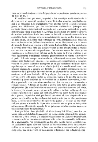 CONTRA EL ENEMIGO COMÚN

155

para sorpresa de todos excepto del pueblo norteamericano, quedó muy cerca
de ellos en 1936.
El antifascismo, por tanto, organizó a los enemigos tradicionales de la
derecha pero no aumentó su número; movilizó a las minorías más fácilmente
que a las mayorías. Los intelectuales y los artistas fueron los que se dejaron
ganar más fácilmente por los sentimientos antifascistas (excepto una
corriente literaria internacional inspirada por la derecha nacionalista y antidemocrática; véase el capítulo VI), porque la hostilidad arrogante y agresiva
del nacionalsocialismo hacia los valores de la civilización tal como se habían
concebido hasta entonces se hizo inmediatamente patente en los ámbitos que
les concernían, El racismo nazi se tradujo de forma inmediata en el éxodo en
masa de intelectuales judíos e izquierdistas, que se dispersaron por las zonas
del mundo donde aún reinaba la tolerancia. La hostilidad de los nazis hacia
la libertad intelectual hizo que desaparecieran de las universidades alemanas
casi una tercera parte de sus profesores. Los ataques contra la cultura «vanguardista» y la destrucción pública en la hoguera de libros «judíos» y de
otros igualmente indeseables comenzó prácticamente en cuanto Hitler subió
al poder. Además, aunque los ciudadanos ordinarios desaprobaran las barbaridades más brutales del sistema —los campos de concentración y la reducción de los judíos alemanes (categoría en la que quedaban incluidos todos
aquellos que tuvieran al menos un abuelo judío) a la condición de una clase
inferior segregada y carente de derechos—, un sector sorprendentemente
numeroso de la población las consideraba, en el peor de los casos, como aberraciones de alcance limitado. Al fin y al cabo, los campos de concentración
servían sobre todo como factor de disuasión frente a la posible oposición
comunista y como cárceles de los cuadros de las fuerzas subversivas, y desde ese punto de vista eran vistos con buenos ojos por muchos conservadores
convencionales. Además, al estallar la guerra sólo había en ellos unas ocho
mil personas. (Su transformación en un univers concentrationnaire del terror,
la tortura y la muerte para centenares de millares, incluso millones, de personas se produjo en el curso del conflicto.) Por otra parte, hasta el comienzo
de la guerra, la política nazi, por brutal que fuera el trato dispensado a los
judíos, parecía cifrar en la expulsión sistemática, más que en el exterminio en
masa, la «solución definitiva» del «problema judío» .j los ojos de los observadores ajenos al mundo de la política, Alemania era un país estable y económicamente floreciente, dotado de un gobierno popular, aunque con algunas características desagradables.^
Los que leían libros (incluido el Mein Kampf del Fiihrer) eran los que
tenían más posibilidades de reconocer, en la sangrienta retórica de los agitadores racistas y en la tortura y el asesinato localizados en Dachau o Buchenwald,
la amenaza de un mundo entero construido sobre la subversión deliberada
de la civilización. Por consiguiente, en los años treinta fueron los intelectuales occidentales (pero sólo una fracción de los estudiantes, que a la sazón procedían en su inmesa mayoría de las clases medias «respetables») la primera
capa social que se movilizó en masa contra el fascismo. Era todavía un estra-

 