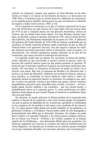 158

LA ERA DE LAS CATÁSTROFES

carácter no religioso), aunque muy popular en Gran Bretaña en los años
treinta, no llegó a ser nunca un movimiento de masas y se desvaneció en
1940. Pese a la tolerancia que se mostró hacia los «objetores de conciencia»
en la segunda guerra mundial, fueron pocos los que reivindicaron el derecho
de negarse a luchar (Calvocoressi, 1987, p. 63).
En la izquierda no comunista, en la que el rechazo emocional de la guerra y del militarismo era más intenso de lo que había sido (en teoría) antes
de 1914, la paz a cualquier precio era una posición minoritaria, incluso en
Francia, que era donde tenía mayor fuerza. En Gran Bretaña, George Lansbury, un pacifista a quien el desastre electoral de 1931 situó al frente del Partido Laborista, fue brutalmente desplazado de su puesto en 1935. A diferencia
del gobierno del Frente Popular de 1936-1938 en Francia, encabezado por un
socialista, al Partido Laborista británico podía criticársele no por su falta de
firmeza frente a los agresores fascistas, sino por negarse a apoyar las medidas militares necesarias para hacer eficaz la resistencia, como el rearme y la
movilización. Los mismos argumentos pueden utilizarse en el caso de los
comunistas, que nunca tuvieron la tentación del pacifismo.
La izquierda estaba ante un dilema. Por una parte, la fuerza del antifascismo radicaba en que movilizaba a quienes temían la guerra: tanto los
horrores del conflicto anterior como los que pudiera producir el siguiente. El
hecho de que el fascismo significara la guerra era una buena razón para oponérsele. Por otra parte, la resistencia al fascismo no podía ser eficaz sin el
recurso a las armas. Más aún, la esperanza de derribar a la Alemania nazi, e
incluso a la Italia de Mussolini, mediante una actitud de firmeza colectiva,
pero pacífica, se cimentaba en meras fantasías sobre Hitler y sobre las
supuestas fuerzas de oposición interior en Alemania. En cualquier caso, quienes vivimos ese período sabíamos que habría una guerra, incluso mientras
pergeñábamos proyectos poco plausibles para evitarla. Creíamos —el historiador puede recurrir también a sus recuerdos— que nos tocaría luchar, y
probablemente morir en la siguiente guerra. Y, como antifascistas, no albergábamos duda alguna de que cuando llegara el momento no podríamos hacer
otra cosa que luchar.
No obstante, no puede utilizarse el dilema político de la izquierda para
explicar el fracaso de los gobiernos, entre otras razones porque los preparativos para la guerra no dependían de las resoluciones aprobadas (o rechazadas)
en los congresos de los partidos ni del temor a los resultados de las elecciones. La «gran guerra» había dejado una huella indeleble en los gobiernos, en
particular el francés y el británico. Francia había salido de ella desangrada y
potencialmente más débil que la derrotada Alemania. Sin aliados, no podía
hacer sombra a la renacida Alemania y los únicos países europeos interesados en aliarse con Francia —Polonia y los estados surgidos en el antiguo
imperio de los Habsburgo— eran demasiado débiles para este propósito. Los
franceses emplearon sus recursos en construir una línea de fortificaciones (la
«línea Maginot», así llamada por el nombre de un ministro pronto olvidado)
con la que esperaban disuadir a los atacantes alemanes ante la perspectiva

 