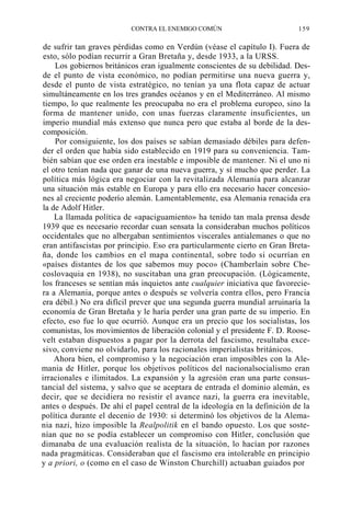 CONTRA EL ENEMIGO COMÚN

159

de sufrir tan graves pérdidas como en Verdún (véase el capítulo I). Fuera de
esto, sólo podían recurrir a Gran Bretaña y, desde 1933, a la URSS.
Los gobiernos británicos eran igualmente conscientes de su debilidad. Desde el punto de vista económico, no podían permitirse una nueva guerra y,
desde el punto de vista estratégico, no tenían ya una flota capaz de actuar
simultáneamente en los tres grandes océanos y en el Mediterráneo. Al mismo
tiempo, lo que realmente les preocupaba no era el problema europeo, sino la
forma de mantener unido, con unas fuerzas claramente insuficientes, un
imperio mundial más extenso que nunca pero que estaba al borde de la descomposición.
Por consiguiente, los dos países se sabían demasiado débiles para defender el orden que había sido establecido en 1919 para su conveniencia. También sabían que ese orden era inestable e imposible de mantener. Ni el uno ni
el otro tenían nada que ganar de una nueva guerra, y sí mucho que perder. La
política más lógica era negociar con la revitalizada Alemania para alcanzar
una situación más estable en Europa y para ello era necesario hacer concesiones al creciente poderío alemán. Lamentablemente, esa Alemania renacida era
la de Adolf Hitler.
La llamada política de «apaciguamiento» ha tenido tan mala prensa desde
1939 que es necesario recordar cuan sensata la consideraban muchos políticos
occidentales que no albergaban sentimientos viscerales antialemanes o que no
eran antifascistas por principio. Eso era particularmente cierto en Gran Bretaña, donde los cambios en el mapa continental, sobre todo si ocurrían en
«países distantes de los que sabemos muy poco» (Chamberlain sobre Checoslovaquia en 1938), no suscitaban una gran preocupación. (Lógicamente,
los franceses se sentían más inquietos ante cualquier iniciativa que favoreciera a Alemania, porque antes o después se volvería contra ellos, pero Francia
era débil.) No era difícil prever que una segunda guerra mundial arruinaría la
economía de Gran Bretaña y le haría perder una gran parte de su imperio. En
efecto, eso fue lo que ocurrió. Aunque era un precio que los socialistas, los
comunistas, los movimientos de liberación colonial y el presidente F. D. Roosevelt estaban dispuestos a pagar por la derrota del fascismo, resultaba excesivo, conviene no olvidarlo, para los racionales imperialistas británicos.
Ahora bien, el compromiso y la negociación eran imposibles con la Alemania de Hitler, porque los objetivos políticos del nacionalsocialismo eran
irracionales e ilimitados. La expansión y la agresión eran una parte consustancial del sistema, y salvo que se aceptara de entrada el dominio alemán, es
decir, que se decidiera no resistir el avance nazi, la guerra era inevitable,
antes o después. De ahí el papel central de la ideología en la definición de la
política durante el decenio de 1930: si determinó los objetivos de la Alemania nazi, hizo imposible la Realpolitik en el bando opuesto. Los que sostenían que no se podía establecer un compromiso con Hitler, conclusión que
dimanaba de una evaluación realista de la situación, lo hacían por razones
nada pragmáticas. Consideraban que el fascismo era intolerable en principio
y a priori, o (como en el caso de Winston Churchill) actuaban guiados por

 