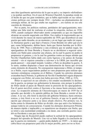 160

LA ERA DE LAS CATÁSTROFES

una idea igualmente apriorística de lo que su país y su imperio «defendían»
y no podían sacrificar. En el caso de Winston Churchill, la paradoja reside en
el hecho de que ese gran romántico, que se había equivocado en sus valoraciones políticas casi siempre desde 1914 —incluidos sus planteamientos de
estrategia militar, de los que estaba tan orgulloso—, era realista en esa sola
cuestión de Alemania.
Por su parte, los políticos realistas, partidarios del apaciguamiento, mostraban una falta total de realismo al evaluar la situación, incluso en 19381939, cuando cualquier observador atento comprendía ya que era imposible
alcanzar un acuerdo negociado con Hitler. Eso explica la tragicomedia que se
vivió durante los meses de marzo-septiembre de 1939, que desembocó en una
guerra que nadie deseaba, en un momento y en un lugar que nadie (ni siquiera Alemania) quería y que dejó a Francia y Gran Bretaña sin saber qué era lo
que, como beligerantes, debían hacer, hasta que fueron barridas por la Blitzkrieg de 1940. Pese a enfrentarse a una evidencia que no podían negar, los
apaciguadores de Gran Bretaña y Francia no se decidieron a negociar seriamente con Stalin para concertar una alianza, sin la cual la guerra no podía ni
posponerse ni ganarse, y sin la cual las garantías contra un ataque alemán que
Neville Chamberlain había dado con cierta ligereza a los países de Europa
oriental —sin ni siquiera consultar o informar a la URSS, por increíble que
pueda parecer— eran papel mojado. Londres y París no deseaban la guerra. A
lo sumo, estaban dispuestas a hacer una demostración de fuerza que sirviera
como elemento de disuasión. No consiguieron impresionar a Hitler, ni tampoco a Stalin, cuyos negociadores pedían en vano propuestas para realizar operaciones estratégicas conjuntas en el Báltico. Cuando los ejércitos alemanes
avanzaban hacia Polonia, el gobierno de Neville Chamberlain seguía dispuesto
a negociar con Hitler, tal como éste había previsto (Watt, 1989, p. 215).
Hitler se equivocó en sus cálculos y los estados occidentales le declararon la guerra, no porque sus gobernantes la desearan, sino porque la política
de Hitler desde el pacto de Munich minó la posición de los apaciguadores.
Fue él quien movilizó contra el fascismo a las masas hasta entonces indecisas. La ocupación alemana de Checoslovaquia en marzo de 1939 fue el
episodio que decidió a la opinión pública de Gran Bretaña a resistir al fascismo. A su vez, ello forzó la decisión del gobierno británico, hasta entonces
remiso, y éste forzó a su vez al gobierno francés, al que no le quedó otra
opción que alinearse junto a su único aliado efectivo. Por primera vez, la
lucha contra la Alemania de Hitler no dividió, sino que unió a los británicos,
aunque todavía sin consecuencias. Cuando los alemanes destruyeron Polonia
de manera rápida e implacable y se repartieron sus despojos con Stalin, que
se retiró a una neutralidad condenada a no durar, una «extraña guerra» sucedió en Occidente a una paz inviable.
Ningún tipo de Realpolitik puede explicar la actitud de los apaciguadores
después del episodio de Munich. Una vez se hubo llegado a la conclusión de
que la guerra era inminente —¿quién podía dudarlo en 1939?—, lo único que
cabía hacer era prepararse para ella lo mejor posible, pero eso no se hizo.

 