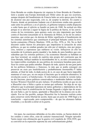 CONTRA EL ENEMIGO COMÚN

161

Gran Bretaña no estaba dispuesta (ni siquiera la Gran Bretaña de Chamberlain) a aceptar una Europa dominada por Hitler antes de que eso ocurriera,
aunque después del hundimiento de Francia hubo un serio apoyo para la idea
de alcanzar una paz negociada, esto es, de aceptar la derrota. En cuanto a
Francia, donde un pesimismo lindante con el derrotismo estaba más generalizado entre los políticos y en el ejército, el gobierno tampoco estaba dispuesto
a ceder hasta que el ejército se hundió en junio de 1940. Su actitud era tibia
porque ni se atrevían a seguir la lógica de la política de fuerza, ni las convicciones de los resistentes, para quienes nada era más importante que luchar
contra el fascismo (encarnado en la Alemania de Hitler), ni las de los anticomunistas, que creían que «la derrota de Hitler significaría el hundimiento de
los sistemas autoritarios que constituyen el principal baluarte contra la revolución comunista» (Thierry Maulnier, 1938, en Ory, 1976, p. 24). No es fácil
discernir cuáles fueron los principios que impulsaron la actuación de estos
políticos, ya que no estaban guiados tan sólo por el intelecto, sino por prejuicios, temores y esperanzas que nublaron su visión. Influyeron en ello los
recuerdos de la primera guerra mundial y las dudas de unos hombres que consideraban que los sistemas políticos y las economías liberales se hallaban en
una fase terminal; un estado de espíritu más propio del continente que de
Gran Bretaña. Influyó también la incertidumbre de si, en tales circunstancias,
los imprevisibles resultados de una política de resistencia bastaban para justificar los costos que podía entrañar. Después de todo, ajuicio de una gran parte
de los políticos británicos y franceses, lo más que se podía conseguir era
preservar un statu quo insatisfactorio y probablemente insostenible.-Y había
además, al final de todo, la duda acerca de si, en caso de que fuera imposible
mantener el statu quo, no era mejor el fascismo que la solución alternativa: la
revolución social y el bolchevismo.- Si sólo hubiera existido la versión italiana del fascismo, pocos políticos conservadores o moderados habrían vacilado.
Incluso Winston Churchill era pro italiano. El problema residía en que no era
a Mussolini sino a Hitler a quien se tenían que enfrentar. No deja de ser significativo que la principal esperanza de tantos gobiernos y diplomáticos de los
años treinta fuera la estabilización de Europa llegando a algún tipo de acuerdo con Italia o, por lo menos, apartando a Mussolini de la alianza con su discípulo. Eso no fue posible, aunque Mussolini fue lo bastante realista como
para conservar cierta libertad de acción, hasta que en junio de 1940 llegó a la
conclusión —equivocada, pero comprensible— de que los alemanes habían
triunfado, y se decidió a entrar en la guerra.

III
Así pues, las cuestiones debatidas en los años treinta, ya fueran dentro de
los estados o entre ellos, eran de carácter transnacional. Ningún episodio
'lustra mejor esta afirmación que la guerra civil española de 1936-1939, que
se convirtió en la expresión suprema de este enfrentamiento global.

 