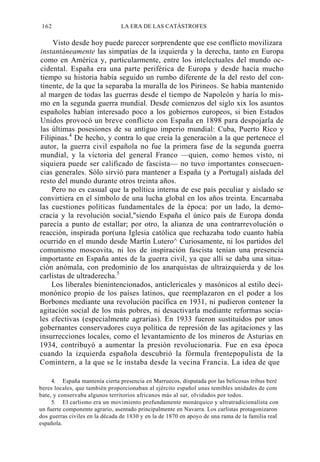 162

LA ERA DE LAS CATÁSTROFES

Visto desde hoy puede parecer sorprendente que ese conflicto movilizara
instantáneamente las simpatías de la izquierda y la derecha, tanto en Europa
como en América y, particularmente, entre los intelectuales del mundo occidental. España era una parte periférica de Europa y desde hacía mucho
tiempo su historia había seguido un rumbo diferente de la del resto del continente, de la que la separaba la muralla de los Pirineos. Se había mantenido
al margen de todas las guerras desde el tiempo de Napoleón y haría lo mismo en la segunda guerra mundial. Desde comienzos del siglo xix los asuntos
españoles habían interesado poco a los gobiernos europeos, si bien Estados
Unidos provocó un breve conflicto con España en 1898 para despojarla de
las últimas posesiones de su antiguo imperio mundial: Cuba, Puerto Rico y
Filipinas.4 De hecho, y contra lo que creía la generación a la que pertenece el
autor, la guerra civil española no fue la primera fase de la segunda guerra
mundial, y la victoria del general Franco —quien, como hemos visto, ni
siquiera puede ser calificado de fascista— no tuvo importantes consecuencias generales. Sólo sirvió para mantener a España (y a Portugal) aislada del
resto del mundo durante otros treinta años.
Pero no es casual que la política interna de ese país peculiar y aislado se
convirtiera en el símbolo de una lucha global en los años treinta. Encarnaba
las cuestiones políticas fundamentales de la época: por un lado, la democracia y la revolución social,"siendo España el único país de Europa donda
parecía a punto de estallar; por otro, la alianza de una contrarrevolución o
reacción, inspirada por(una Iglesia católica que rechazaba todo cuanto había
ocurrido en el mundo desde Martín Lutero^ Curiosamente, ni los partidos del
comunismo moscovita, ni los de inspiración fascista tenían una presencia
importante en España antes de la guerra civil, ya que allí se daba una situación anómala, con predominio de los anarquistas de ultraizquierda y de los
carlistas de ultraderecha.5
Los liberales bienintencionados, anticlericales y masónicos al estilo decimonónico propio de los países latinos, que reemplazaron en el poder a los
Borbones mediante una revolución pacífica en 1931, ni pudieron contener la
agitación social de los más pobres, ni desactivarla mediante reformas sociales efectivas (especialmente agrarias). En 1933 fueron sustituidos por unos
gobernantes conservadores cuya política de represión de las agitaciones y las
insurrecciones locales, como el levantamiento de los mineros de Asturias en
1934, contribuyó a aumentar la presión revolucionaria. Fue en esa época
cuando la izquierda española descubrió la fórmula frentepopulista de la
Comintern, a la que se le instaba desde la vecina Francia. La idea de que
4. España mantenía cierta presencia en Marruecos, disputada por las belicosas tribus beré
beres locales, que también proporcionaban al ejército español unas temibles unidades de com
bate, y conservaba algunos territorios africanos más al sur, olvidados por todos.
5. El carlismo era un movimiento profundamente monárquico y ultratradicionalista con
un fuerte componente agrario, asentado principalmente en Navarra. Los carlistas protagonizaron
dos guerras civiles en la década de 1830 y en la de 1870 en apoyo de una rama de la familia real
española.

 
