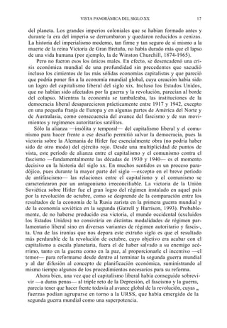 VISTA PANORÁMICA DEL SIGLO XX

17

del planeta. Los grandes imperios coloniales que se habían formado antes y
durante la era del imperio se derrumbaron y quedaron reducidos a cenizas.
La historia del imperialismo moderno, tan firme y tan seguro de sí mismo a la
muerte de la reina Victoria de Gran Bretaña, no había durado más que el lapso
de una vida humana (por ejemplo, la de Winston Churchill, 1874-1965).
Pero no fueron esos los únicos males. En efecto, se desencadenó una crisis económica mundial de una profundidad sin precedentes que sacudió
incluso los cimientos de las más sólidas economías capitalistas y que pareció
que podría poner fin a la economía mundial global, cuya creación había sido
un logro del capitalismo liberal del siglo xix. Incluso los Estados Unidos,
que no habían sido afectados por la guerra y la revolución, parecían al borde
del colapso. Mientras la economía se tambaleaba, las instituciones de la
democracia liberal desaparecieron prácticamente entre 1917 y 1942, excepto
en una pequeña franja de Europa y en algunas partes de América del Norte y
de Australasia, como consecuencia del avance del fascismo y de sus movimientos y regímenes autoritarios satélites.
Sólo la alianza —insólita y temporal— del capitalismo liberal y el comunismo para hacer frente a ese desafío permitió salvar la democracia, pues la
victoria sobre la Alemania de Hitler fue esencialmente obra (no podría haber
sido de otro modo) del ejército rojo. Desde una multiplicidad de puntos de
vista, este período de alianza entre el capitalismo y el comunismo contra el
fascismo —fundamentalmente las décadas de 1930 y 1940— es el momento
decisivo en la historia del siglo xx. En muchos sentidos es un proceso paradójico, pues durante la mayor parte del siglo —excepto en el breve período
de antifascismo— las relaciones entre el capitalismo y el comunismo se
caracterizaron por un antagonismo irreconciliable. La victoria de la Unión
Soviética sobre Hitler fue el gran logro del régimen instalado en aquel país
por la revolución de octubre, como se desprende de la comparación entre los
resultados de la economía de la Rusia zarista en la primera guerra mundial y
de la economía soviética en la segunda (Gatrell y Harrison, 1993). Probablemente, de no haberse producido esa victoria, el mundo occidental (excluidos
los Estados Unidos) no consistiría en distintas modalidades de régimen parlamentario liberal sino en diversas variantes de régimen autoritario y fascis-,
ta. Una de las ironías que nos depara este extraño siglo es que el resultado
más perdurable de la revolución de octubre, cuyo objetivo era acabar con el
capitalismo a escala planetaria, fuera el de haber salvado a su enemigo acérrimo, tanto en la guerra como en la paz, al proporcionarle el incentivo —el
temor— para reformarse desde dentro al terminar la segunda guerra mundial
y al dar difusión al concepto de planificación económica, suministrando al
mismo tiempo algunos de los procedimientos necesarios para su reforma.
Ahora bien, una vez que el capitalismo liberal había conseguido sobrevivir —a duras penas— al triple reto de la Depresión, el fascismo y la guerra,
parecía tener que hacer frente todavía al avance global de la revolución, cuyas m
fuerzas podían agruparse en torno a la URSS, que había emergido de la
segunda guerra mundial como una superpotencia.

 