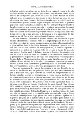 CONTRA EL ENEMIGO COMÚN

163

todos los partidos constituyeran un único frente electoral contra la derecha
fue bien recibida por una izquierda que no sabía muy bien qué rumbo seguir.
Incluso los anarquistas, que tenían en España su último bastión de masas,
pidieron a sus seguidores que practicaran el vicio burgués de votar en unas
elecciones, que hasta entonces habían rechazado como algo indigno de un
revolucionario genuino, aunque ningún anarquista se rebajó hasta el punto de
presentarse como candidato. En febrero de 1936 el Frente Popular triunfó en
las elecciones por una pequeña mayoría y, gracias a su coordinación, consiguió una importante mayoría de escaños en las Cortes. Esa victoria no fue
tanto la ocasión de instaurar un gobierno eficaz de la izquierda como una
fisura a través de la cual comenzó a derramarse la lava acumulada del descontento social. Eso se hizo patente durante los meses siguientes.
En ese momento, fracasada la política ortodoxa de la derecha, España
retornó a la fórmula política que había sido el primer país en practicar y que
se había convertido en uno de sus rasgos característicos: el pronunciamiento
o golpe militar. Pero de la misma forma que la izquierda española importó
del otro lado de sus fronteras el frentepopulismo, la derecha española se
aproximó a las potencias fascistas. Ello no se hizo a través del pequeño
movimiento fascista local, la Falange, sino de la Iglesia y los monárquicos,
que no veían diferencias entre los liberales y los comunistas, ambos ateos,
y que rechazaban la posibilidad de llegar a un compromiso con cualquiera de
los dos. Italia y Alemania esperaban obtener algún beneficio moral, y tal vez
político, de una victoria de la derecha. Los generales españoles que comenzaron a planear cuidadosamente un golpe después de las elecciones necesitaban apoyo económico y ayuda práctica, que negociaron con Italia.
Pero los momentos de victoria democrática y de movilización de las
masas no son ideales para los golpes militares, que para su éxito necesitan
que la población civil, y por supuesto los sectores no comprometidos de las
fuerzas armadas, acepten sus consignas; de la misma manera que los golpistas cuyas consignas no son aceptadas reconocen tranquilamente su fracaso.
El pronunciamiento clásico tiene más posibilidades de éxito cuando las
masas están en retroceso o los gobiernos han perdido legitimidad. Esas condiciones no se daban en España. El golpe de los generales del 18 de julio de
1936 triunfó en algunas ciudades y encontró una encarnizada resistencia por
parte de la población y de las fuerzas leales en otras. No consiguió tomar las
dos ciudades principales de España, Barcelona y la capital, Madrid. Así pues,
precipitó en algunas zonas la revolución social que pretendía evitar y desencadenó en todo el país una larga guerra civil entre el gobierno legítimo de la
República (elegido en la debida forma y que se amplió para incluir a los
socialistas, comunistas e incluso algunos anarquistas, pero que coexistía difícilmente con las fuerzas de la rebelión de masas que habían hecho fracasar el
golpe) y los generales insurgentes que se presentaban como cruzados nacionalistas en lucha contra el comunismo. El más joven de los generales, y también el más hábil políticamente, Francisco Franco y Bahamonde (1892'975), se convirtió en el líder de un nuevo régimen, que en el curso de la

 