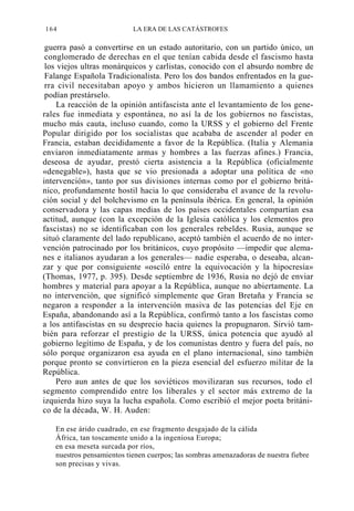 164

LA ERA DE LAS CATÁSTROFES

guerra pasó a convertirse en un estado autoritario, con un partido único, un
conglomerado de derechas en el que tenían cabida desde el fascismo hasta
los viejos ultras monárquicos y carlistas, conocido con el absurdo nombre de
Falange Española Tradicionalista. Pero los dos bandos enfrentados en la guerra civil necesitaban apoyo y ambos hicieron un llamamiento a quienes
podían prestárselo.
La reacción de la opinión antifascista ante el levantamiento de los generales fue inmediata y espontánea, no así la de los gobiernos no fascistas,
mucho más cauta, incluso cuando, como la URSS y el gobierno del Frente
Popular dirigido por los socialistas que acababa de ascender al poder en
Francia, estaban decididamente a favor de la República. (Italia y Alemania
enviaron inmediatamente armas y hombres a las fuerzas afines.) Francia,
deseosa de ayudar, prestó cierta asistencia a la República (oficialmente
«denegable»), hasta que se vio presionada a adoptar una política de «no
intervención», tanto por sus divisiones internas como por el gobierno británico, profundamente hostil hacia lo que consideraba el avance de la revolución social y del bolchevismo en la península ibérica. En general, la opinión
conservadora y las capas medias de los países occidentales compartían esa
actitud, aunque (con la excepción de la Iglesia católica y los elementos pro
fascistas) no se identificaban con los generales rebeldes. Rusia, aunque se
situó claramente del lado republicano, aceptó también el acuerdo de no intervención patrocinado por los británicos, cuyo propósito —impedir que alemanes e italianos ayudaran a los generales— nadie esperaba, o deseaba, alcanzar y que por consiguiente «osciló entre la equivocación y la hipocresía»
(Thomas, 1977, p. 395). Desde septiembre de 1936, Rusia no dejó de enviar
hombres y material para apoyar a la República, aunque no abiertamente. La
no intervención, que significó simplemente que Gran Bretaña y Francia se
negaron a responder a la intervención masiva de las potencias del Eje en
España, abandonando así a la República, confirmó tanto a los fascistas como
a los antifascistas en su desprecio hacia quienes la propugnaron. Sirvió también para reforzar el prestigio de la URSS, única potencia que ayudó al
gobierno legítimo de España, y de los comunistas dentro y fuera del país, no
sólo porque organizaron esa ayuda en el plano internacional, sino también
porque pronto se convirtieron en la pieza esencial del esfuerzo militar de la
República.
Pero aun antes de que los soviéticos movilizaran sus recursos, todo el
segmento comprendido entre los liberales y el sector más extremo de la
izquierda hizo suya la lucha española. Como escribió el mejor poeta británico de la década, W. H. Auden:
En ese árido cuadrado, en ese fragmento desgajado de la cálida
África, tan toscamente unido a la ingeniosa Europa;
en esa meseta surcada por ríos,
nuestros pensamientos tienen cuerpos; las sombras amenazadoras de nuestra fiebre
son precisas y vivas.

 