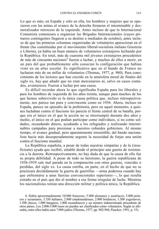 CONTRA EL ENEMIGO COMÚN

165

Lo que es más; en España y sólo en ella, los hombres y mujeres que se opusieron con las armas al avance de la derecha frenaron el interminable y desmoralizador retroceso de la izquierda. Antes incluso de que la Internacional
Comunista comenzara a organizar las Brigadas Internacionales (cuyos primeros contingentes llegaron a su destino a mediados de octubre), antes incluso de que las primeras columnas organizadas de voluntarios aparecieran en el
frente (las constituidas por el movimiento liberal-socialista italiano Giustizia
e Liberta), ya había un buen número de voluntarios extranjeros luchando por
la República. En total, más de cuarenta mil jóvenes extranjeros procedentes
de más de cincuenta naciones6 fueron a luchar, y muchos de ellos a morir, en
un país del que probablemente sólo conocían la configuración que habían
visto en un atlas escolar. Es significativo que en el bando de Franco no
lucharan más de un millar de voluntarios (Thomas, 1977, p. 980). Para conocimiento de los lectores que han crecido en la atmósfera moral de finales del
siglo xx, hay que añadir que no eran mercenarios ni, salvo en casos contados, aventureros. Fueron a luchar por una causa.
Es difícil recordar ahora lo que significaba España para los liberales y
para los hombres de izquierda de los años treinta, aunque para muchos de los
que hemos sobrevivido es la única causa política que, incluso retrospectivamente, nos parece tan pura y convincente como en 1936. Ahora, incluso en
España, parece un episodio de la prehistoria, pero en aquel momento, a quienes luchaban contra el fascismo les parecía el frente central de su batalla, porque era el único en el que la acción no se interrumpió durante dos años y
medio, el único en el que podían participar como individuos, si no como soldados, recaudando dinero, ayudando a los refugiados y realizando interminables campañas para presionar a nuestros cobardes gobiernos. Al mismo
tiempo, el avance gradual, pero aparentemente irresistible, del bando nacionalista hacía más desesperadamente urgente la necesidad de forjar una unión
contra el fascismo mundial.
La República española, a pesar de todas nuestras simpatías y de la (insuficiente) ayuda que recibió, entabló desde el principio una guerra de resistencia a la derrota. Retrospectivamente, no hay duda de que la causa de ello fue
su propia debilidad. A pesar de todo su heroísmo, la guerra republicana de
1936-1939 sale mal parada en la comparación con otras guerras, vencidas o
perdidas, del siglo xx. La causa estriba, en parte, en el hecho de que no se
practicara decididamente la guerra de guerrillas —arma poderosa cuando hay
que enfrentarse a unas fuerzas convencionales superiores—, lo que resulta
extraño en el país que dio el nombre a esa forma irregular de lucha. Mientras
los nacionalistas tenían una dirección militar y política única, la República
6. Había aproximadamente 10.000 franceses, 5.000 alemanes y austríacos, 5.000 polacos y ucranianos, 3.350 italianos, 2.800 estadounidenses, 2.000 británicos, 1.500 yugoslavos,
1.500 checos, 1.000 húngaros, 1.000 escandinavos y un número indeterminado procedente de
otros países. Los 2.000-3.000 rusos no pueden ser clasificados como voluntarios. Según se afirmaba, entre ellos había unos 7.000 judíos (Thomas, 1977, pp. 982-984; Paucker, 1991, p. 15).

 