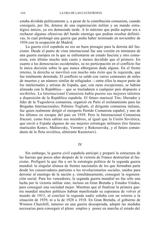 166

LA ERA DE LAS CATÁSTROFES

estaba dividida políticamente y, a pesar de la contribución comunista, cuando
consiguió, por fin, dotarse de una organización militar y un mando estratégico únicos, ya era demasiado tarde. A lo máximo que podía aspirar era a
rechazar algunas ofensivas del bando enemigo que podían resultar definitivas, lo cual prolongó una guerra que podía haber terminado en noviembre de
1936 con la ocupación de Madrid.
La guerra civil española no era un buen presagio para la derrota del fascismo. Desde el punto de vista internacional fue una versión en miniatura de
una guerra europea en la que se enfrentaron un estado fascista y otro comunista, este último mucho más cauto y menos decidido que el primero. En
cuanto a las democracias occidentales, su no participación en el conflicto fue
la única decisión sobre la que nunca albergaron duda alguna. En el frente
interno, la derecha se movilizó con mucho más éxito que la izquierda, que
fue totalmente derrotada. El conflicto se saldó con varios centenares de miles
de muertos y un número similar de refugiados —entre ellos la mayor parte de
los intelectuales y artistas de España, que, con raras excepciones, se habían
alineado con la República— que se trasladaron a cualquier país dispuesto a
recibirlos. La Internacional Comunista había puesto sus mejores talentos
a disposición de la República española. El futuro mariscal Tito, liberador y
líder de la Yugoslavia comunista, organizó en París el reclutamiento para las
Brigadas Internacionales; Palmiro Togliatti, el dirigente comunista italiano,
fue quien realmente dirigió el inexperto Partido Comunista español, y uno de
los últimos en escapar del país en 1939. Pero la Internacional Comunista
fracasó, como bien sabían sus miembros, al igual que la Unión Soviética,
que envió a España algunos de sus mejores estrategas militares (los futuros
mariscales Konev, Malinovsky, Voronov y Rokossovsky, y el futuro comandante de la flota soviética, almirante Kuznetsov).

IV
Sin embargo, la guerra civil española anticipó y preparó la estructura de
las fuerzas que pocos años después de la victoria de Franco destruirían al fascismo. Prefiguró la que iba a ser la estrategia política de la segunda guerra
mundial: la singular alianza de frentes nacionales de los que formaban parte
desde los conservadores patriotas a los revolucionarios sociales, unidos para
derrotar al enemigo de la nación y, simultáneamente, conseguir la regeneración social. Para los vencedores, la segunda guerra mundial no fue sólo una
lucha por la victoria militar sino, incluso en Gran Bretaña y Estados Unidos,
para conseguir una sociedad mejor. Mientras que al finalizar la primera guerra mundial muchos políticos habían manifestado su esperanza de volver al
mundo de 1913, al concluir la segunda nadie soñaba con un retorno a la
situación de 1939, ni a la de 1928 o 1918. En Gran Bretaña, el gobierno de
Winston Churchill, inmerso en una guerra desesperada, adoptó las medidas
necesarias para conseguir el pleno empleo y poner en marcha el estado del

 